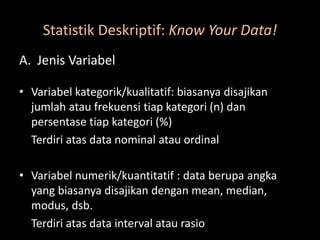 Statistik Deskriptif: Know Your Data!
A. Jenis Variabel
• Variabel kategorik/kualitatif: biasanya disajikan
jumlah atau frekuensi tiap kategori (n) dan
persentase tiap kategori (%)
Terdiri atas data nominal atau ordinal
• Variabel numerik/kuantitatif : data berupa angka
yang biasanya disajikan dengan mean, median,
modus, dsb.
Terdiri atas data interval atau rasio
 