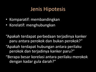 Jenis Hipotesis
• Komparatif: membandingkan
• Korelatif: menghubungkan
“Apakah terdapat perbedaan terjadinya kanker
paru antara perokok dan bukan perokok?”
“Apakah terdapat hubungan antara perilaku
perokok dan terjadinya kanker paru?”
“Berapa besar korelasi antara perilaku merokok
dengan kadar gula darah?”
 