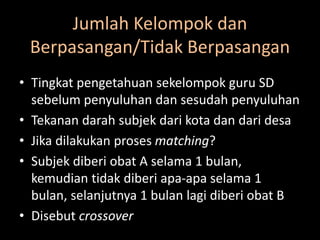 Jumlah Kelompok dan
Berpasangan/Tidak Berpasangan
• Tingkat pengetahuan sekelompok guru SD
sebelum penyuluhan dan sesudah penyuluhan
• Tekanan darah subjek dari kota dan dari desa
• Jika dilakukan proses matching?
• Subjek diberi obat A selama 1 bulan,
kemudian tidak diberi apa-apa selama 1
bulan, selanjutnya 1 bulan lagi diberi obat B
• Disebut crossover
 