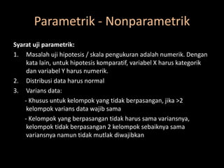 Parametrik - Nonparametrik
Syarat uji parametrik:
1. Masalah uji hipotesis / skala pengukuran adalah numerik. Dengan
kata lain, untuk hipotesis komparatif, variabel X harus kategorik
dan variabel Y harus numerik.
2. Distribusi data harus normal
3. Varians data:
- Khusus untuk kelompok yang tidak berpasangan, jika >2
kelompok varians data wajib sama
- Kelompok yang berpasangan tidak harus sama variansnya,
kelompok tidak berpasangan 2 kelompok sebaiknya sama
variansnya namun tidak mutlak diwajibkan
 