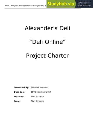 32541 Project Management – Assignment 1
Alexander’s Deli
“Deli Online”
Project Charter
Submitted By: Abhishek Loumish
Date Due: 15th
September 2014
Lecturer: Alan Sixsmith
Tutor: Alan Sixsmith
 