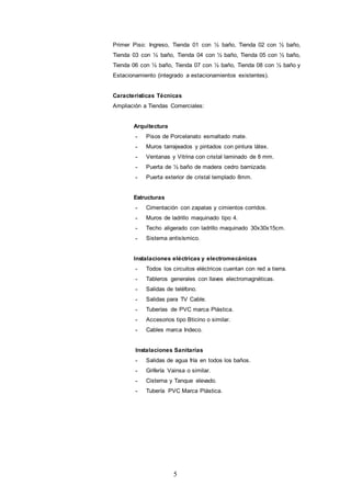 5
Primer Piso: Ingreso, Tienda 01 con ½ baño, Tienda 02 con ½ baño,
Tienda 03 con ½ baño, Tienda 04 con ½ baño, Tienda 05 con ½ baño,
Tienda 06 con ½ baño, Tienda 07 con ½ baño, Tienda 08 con ½ baño y
Estacionamiento (integrado a estacionamientos existentes).
Características Técnicas
Ampliación a Tiendas Comerciales:
Arquitectura
- Pisos de Porcelanato esmaltado mate.
- Muros tarrajeados y pintados con pintura látex.
- Ventanas y Vitrina con cristal laminado de 8 mm.
- Puerta de ½ baño de madera cedro barnizada.
- Puerta exterior de cristal templado 8mm.
Estructuras
- Cimentación con zapatas y cimientos corridos.
- Muros de ladrillo maquinado tipo 4.
- Techo aligerado con ladrillo maquinado 30x30x15cm.
- Sistema antisísmico.
Instalaciones eléctricas y electromecánicas
- Todos los circuitos eléctricos cuentan con red a tierra.
- Tableros generales con llaves electromagnéticas.
- Salidas de teléfono.
- Salidas para TV Cable.
- Tuberías de PVC marca Plástica.
- Accesorios tipo Bticino o similar.
- Cables marca Indeco.
Instalaciones Sanitarias
- Salidas de agua fría en todos los baños.
- Grifería Vainsa o similar.
- Cisterna y Tanque elevado.
- Tubería PVC Marca Plástica.
 