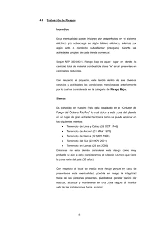 6
4.2 Evaluación de Riesgos
Incendios
Esta eventualidad puede iniciarse por desperfectos en el sistema
eléctrico y/o sobrecarga en algún tablero eléctrico, además por
algún acto o condición subestándar (inseguro), durante las
actividades propias de cada tienda comercial.
Según NTP 350-043-1, Riesgo Bajo es aquel lugar en donde la
cantidad total de material combustible clase “A” están presentes en
cantidades reducidas.
Con respecto al proyecto, este tendrá dentro de sus diversos
servicios y actividades las condiciones mencionadas anteriormente
por lo cual es considerada en la categoría de Riesgo Bajo.
Sismos
Es conocido en nuestro País está localizado en el “Cinturón de
Fuego del Océano Pacífico” lo cual ubica a esta zona del planeta
en un lugar de gran actividad tectonica como se puede apreciar en
los siguientes eventos:
 Terremoto de Lima y Callao (28 OCT 1746)
 Terremoto de Ancash (31 MAY 1970)
 Terremoto de Nazca (12 NOV 1996)
 Terremoto del Sur (23 NOV 2001)
 Terremoto en Lamas (25 set 2005)
Entonces no esta demás considerar este riesgo como muy
probable si aún a esto consideramos el silencio sísmico que tiene
la zona norte del país (35 años)
Con respecto al local se evalúa este riesgo porque en caso de
presentarse esta eventualidad, pondría en riesgo la integridad
física de las personas presentes, pudiéndose generar pánico por
evacuar, alcanzar y mantenerse en una zona segura al intentar
salir de las instalaciones hacia exterior.
 