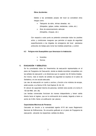7
Otros Accidentes
Debido a las actividades propias del local se consideran otros
riesgos como:
 Tabiquería de vidrio, vitrinas elevadas, etc.
(Atrapados, golpes, caídas, resbalones, cortes, etc.)
 Zona de estacionamiento vehicular
(Atropellos, choques, etc.)
Con respecto a este punto se pretende contemplar todos los posibles
actos y condiciones inseguras que permitan al equipo de seguridad
específicamente a las brigadas de emergencia del local plantearse
protocolos de trabajo para tomar las medidas preventivas y control.
4.3 Peligros más Susceptibles que Amenazan la Instalación
 Incendios
 Sismos
V. EVACUACIÓN Y SEÑALETICA
Se ha considerado todos los lineamientos de evacuación representados en el
plano de Flujograma de Evacuación, donde se detalla recorridos compatibles con
las señales de evacuación y en distancias que no superan los 20 metros lineales.
Así mismo, todo el diseño de señales de seguridad se expresa en el plano de
Señalética, en una escala adecuada.
Las vías de evacuación en cuanto a anchos y función a los módulos de escape,
están acorde a La Norma A130, Sub Capitulo III, Art. 22.
El cálculo de capacidad máxima de personas, también esta acorde a la norma A
130 del RNE. (Art. 28).
Las tiendas comerciales funcionan de manera independiente y tienen salida
directa hacia el ingreso, que es la continuación de la vereda, llegando a tener un
ancho de 5.40m. frente a la edificación (ver planos).
Capacidades Máximas de Personas
Calculado en función a la normatividad vigente A110 del nuevo Reglamento
Nacional de Edificaciones. Se encuentra graficado en el plano de Flujograma de
evacuación, ubicando los respectivos carteles de aforos.
 
