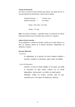 8
Tiempo de Evacuación
Así mismo se calcula el tiempo estimado para evacuar, esto podría variar en un
caso real depende del entrenamiento y ejercicio que se aplique:
Velocidad Horizontal = 1.0 metro / seg.
Distancia Horizontal = 9.10 metros
Tiempo = Dist. Horiz. / Vel. Horiz.
Tiempo = 9.1 seg.
Nota: Una persona entrenada y capacitada estará en condiciones de evacuar
teóricamente desde el punto más lejano hasta la calle en 9.1 segundos.
Sistema Contra Incendios
Se ha establecido un sistema de extintores, diseño que se puede verificar en el
plano de Señalítica además de la Memoria Descriptiva. Respetándose los
parámetros y cálculos.
Recursos Materiales
Extintores
Se implementará en el proyecto 08 (ocho) extintores portátiles y
operativos repartidos en cada tienda, según el plano de señalítica.
Luces de Emergencia
Ubicados en todas las tiendas dirigidas de tal manera que facilite
la evacuación; de igual manera contarán con un circuito
independiente interconectado a un tablero de control general.
Pudiéndose verificar los circuitos, recorrido, cajas de pase,
especificaciones en los planos de Instalaciones Eléctricas.
 