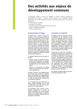 Des activités aux enjeux de
développement communs
La diagnostic réalisé a permis de dégager un certain nombre d’enjeux de
développement propres à chaque secteur étudié et une majorité d’enjeux
transverses, qui ont été structurés autour de cinq grands axes, dont un résumé est
présenté ici :
- communication et image,
- innovation et créativité,
- entrepreneuriat, accompagnement et financement
- soutien aux filières prioritaires,
- réseaux et gouvernance.

Communication et image

Innovation et créativité

La plupart des «  créatifs  » locaux s’accordent à dire que l’image créative de
la ville reste aujourd’hui encore insuffisamment valorisée et que Lyon ne véhicule pas suffisamment l’image de créativité à la hauteur de son rayonnement
potentiel. Même si, grâce notamment
à ses nombreux événements culturels,
Lyon existe de plus en plus sur la scène
européenne des métropoles créatives, il
reste une réelle marge de progression
pour faire reconnaître les talents « made
in Lyon » et gagner en visibilité à l’échelle
nationale et européenne.

Véritables socles des industries créatives
et éléments de leur définition, l’innovation et la créativité sont au cœur des
enjeux de développement du secteur.
Si des politiques sectorielles existent
déjà en la matière, à travers les pôles
de compétitivité Imaginove et Techtera
notamment, l’enjeu est aujourd’hui de
décloisonner les filières créatives. C’est
en croisant les secteurs créatifs que naîtront la créativité et l’innovation.

Un double objectif sous-tend cette nécessité :
•	 valoriser l’image et favoriser le rayonnement de la métropole, en utilisant
les industries créatives comme facteur
d’attractivité pour les entreprises et les
talents ;
•	 valoriser et promouvoir les talents
locaux, afin de favoriser leur rayonnement international.
La taille « humaine » de l’agglomération
est souvent citée comme un puissant
facteur d’attractivité de l’agglomération
lyonnaise. Cet atout est à valoriser dans
le cadre de l’accueil des activités liées
aux industries créatives.
Il est certainement plus facile pour un
talent créatif d’émerger, de se faire
connaître dans une ville comme Lyon
que dans les « villes-monde ».
Lyon bénéficie d’une position concurrentielle avantageuse en termes de
coûts immobiliers. Ces coûts peuvent
devenir de véritables freins au développement des activités créatives dans les
métropoles mondiales.

10 I Les industries créatives dans l’agglomération lyonnaise - Synthèse - novembre 2011

L’enjeu est de rendre les «  frontières  »
sectorielles poreuses et de favoriser les
synergies et collaborations entre les acteurs, afin de créer une «  communauté
créative  », susceptible d’innover, d’anticiper les nouveaux usages de demain et
au-delà, d’irriguer l’ensemble de l’économie. Ce dernier enjeu, consistant à créer
des passerelles avec d’autres filières,
est notamment vrai pour des secteurs
comme le design, la communication
multimédia et la publicité, les serious
games, le textile technique…).
Des appels à projets créatifs et transsectoriels pourraient être initiés.

 