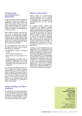 Entrepreneuriat,
accompagnement et
financement
Il s’agit sans doute pour les entreprises
créatives de l’axe le plus important. Le
diagnostic a montré qu’en dehors des
enjeux d’innovation communs, les secteurs créatifs partagent de nombreux
points communs et ont des besoins similaires en matière d’accompagnement
et de financement.
Parce qu’elles innovent, créent de l’emploi et de la richesse, parce qu’elles
contribuent à l’offre culturelle de l’agglomération, parce qu’elles subissent crise
conjoncturelle ou mutations structurelles
profondes, la plupart des entreprises ont
besoin d’un accompagnement public,
de la collectivité ou de l’Etat.
Cet accompagnement peut porter sur
des sujets très variés, tout au long du
cycle de vie de l’entreprise :
-	sensibilisation et soutien à l’entrepreneuriat,
-	financement de la production,
-	accès facilité aux financements bancaires,
-	accompagnement immobilier, afin de
permettre l’implantation des acteurs
créatifs dans des territoires où les coûts
immobiliers sont trop élevés pour ces
entreprises...
De nombreux dispositifs de droit commun et dédiés aux industries créatives
existent déjà, que ce soit au niveau national ou régional. Ils ne répondent pas à
toutes les problématiques. De nouveaux
sont à créer et le Grand Lyon doit proposer son intervention en fonction des
besoins et en complément des autres
acteurs intervenants, en particulier la
Région Rhône-Alpes.

Réseaux et gouvernance
Elément moteur du décloisonnement
sectoriel préconisé, tant en matière
d’accompagnement que d’innovation,
le décloisonnement institutionnel est
indispensable pour une plus grande
efficacité.
De nombreux réseaux existent dans
le domaine des industries créatives.
Imaginove est aujourd’hui la tête de réseaux et le pôle ressource des industries
de l’image en mouvement. Le Village des
créateurs, l’Espace textile ou encore la
Cité du design ont, dans leur domaine,
ce rôle de tête de réseaux régionale.
Mais même si certains se rencontrent
déjà ponctuellement, il n’existe pas aujourd’hui suffisamment d’échanges, de
collaborations transversales et de mutualisations de moyens pour une action
plus efficace.
Le décloisonnement institutionnel passe
également par le développement des
collaborations entre collectivités à deux
niveaux. Le diagnostic a montré la complémentarité des agglomérations du territoire métropolitain  ; les collaborations
pourraient être renforcées. Le futur Pôle
métropolitain en création sera de nature
à faciliter ces coopérations naissantes.
De plus, un réel partenariat pourrait être
engagé entre le Grand Lyon et la Région
Rhône-Alpes, pour une plus grande cohérence, une meilleure efficacité et un
impact plus fort des actions conduites.

Soutien spécifique aux filières
prioritaires

Equipe étude :
Vincent Couturier
Sophie-Anne Carrolaggi
Agnès Goux
Xavier Laurent

En parallèle de ces enjeux transversaux,
un accompagnement spécifique et plus
poussé devra être proposé aux filières
prioritaires, les plus spécifiques et différenciatrices de l’agglomération : l’image
en mouvement, la mode et le design…

Philippe Capel
(cartographie)
Marie-Pierre Ruch
(mise en page)
© photo :
F. Guy (couv et p.7), M.-P.Ruch

	

Agence d’urbanisme
pour le développement
de l’agglomération lyonnaise

Les industries créatives dans l’agglomération lyonnaise - Synthèse - novembre 2011 I

11

 