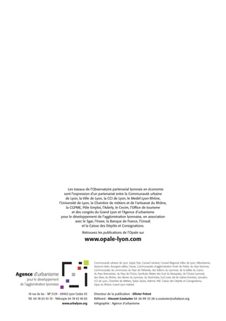 Les travaux de l’Observatoire partenarial lyonnais en économie
sont l’expression d’un partenariat entre la Communauté urbaine
de Lyon, la Ville de Lyon, la CCI de Lyon, le Medef Lyon-Rhône,
l’Université de Lyon, la Chambre de métiers et de l’artisanat du Rhône,
la CGPME, Pôle Emploi, l’Aderly, le Cecim, l’Office de tourisme
et des congrès du Grand Lyon et l’Agence d’urbanisme
pour le développement de l’agglomération lyonnaise, en association
avec le Sgar, l’Insee, la Banque de France, l’Urssaf,
et la Caisse des Dépôts et Consignations.
Retrouvez les publications de l’Opale sur

www.opale-lyon.com

Communauté urbaine de Lyon, Sepal, Etat, Conseil Général, Conseil Régional, Villes de Lyon, Villeurbanne,
Vaulx-en-Velin, Bourgoin-Jallieu, Tarare, Communautés d’agglomération Porte de l’Isère, du Pays Viennois,
Communautés de communes du Pays de l’Arbresle, des Vallons du Lyonnais, de la Vallée du Garon,
du Pays Mornantais, du Pays de l’Ozon, Syndicats Mixtes des Scot du Beaujolais, de l’Ouest Lyonnais,
des Rives du Rhône, des Monts du Lyonnais, du Nord-Isère, Sud Loire, Val de Saône-Dombes, Symalim,
CCI de Lyon, Chambre de Métiers, Sytral, Epora, Ademe, VNF, Caisse des Dépôts et Consignations,
Opac du Rhône, Grand Lyon Habitat.

18 rue du lac - BP 3129 - 69402 Lyon Cedex 03

Directeur de la publication : Olivier Frérot

Tél. 04 78 63 43 70 - Télécopie 04 78 63 40 83

Référent : Vincent Couturier 04 26 99 33 28 v.couturier@urbalyon.org

www.urbalyon.org

Infographie : Agence d’urbanisme

 