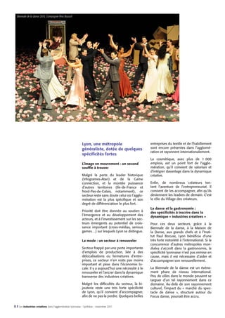 Biennale de la danse 2010, Compagnie Pina Bausch

Lyon, une métropole
généraliste, dotée de quelques
spécificités fortes

entreprises du textile et de l’habillement
sont encore présentes dans l’agglomération et rayonnent internationalement.

L’image en mouvement : un second
souffle à trouver

La cosmétique, avec plus
emplois, est un point fort
mération, qu’il convient de
d’intégrer davantage dans la
créative.

Malgré la perte du leader historique
(Infogrames-Atari) et de la Game
connection, et la montée puissance
d’autres territoires (Ile-de-France et
Nord-Pas-de-Calais, notamment), ce
secteur reste sans doute celui où l’agglomération est la plus spécifique et son
degré de différenciation le plus fort.
Priorité doit être donnée au soutien à
l’émergence et au développement des
acteurs, et à l’investissement sur les secteurs émergents au potentiel de croissance important (cross-médias, serious
games…) sur lesquels Lyon se distingue.
La mode : un secteur à renouveler
Secteur frappé par une perte importante
d’emplois de production, liée à des
délocalisations ou fermetures d’entreprises, ce secteur n’en reste pas moins
important et pèse dans l’économie locale. Il y a aujourd’hui une nécessité à le
renouveler et l’ancrer dans la dynamique
transverse des industries créatives.

Biennale de la danse 2010 - Compagnie Balé de Rua

Malgré les difficultés du secteur, la bijouterie reste une très forte spécificité
de Lyon, qu’il convient d’accompagner,
afin de ne pas la perdre. Quelques belles

8 I Les industries créatives dans l’agglomération lyonnaise - Synthèse - novembre 2011

de 1  000
de l’agglovaloriser et
dynamique

Enfin, de nombreux créateurs tentent l’aventure de l’entrepreneuriat. Il
convient de les accompagner, afin qu’ils
deviennent les leaders de demain. C’est
le rôle du Village des créateurs.
La danse et la gastronomie :
des spécificités à inscrire dans la
dynamique « industries créatives »
Pour ces deux secteurs, grâce à la
Biennale de la danse, à la Maison de
la Danse, aux grands chefs et à l’Institut Paul Bocuse, Lyon bénéficie d’une
très forte notoriété à l’international. Si la
concurrence d’autres métropoles mondiales s’accroît dans la gastronomie, la
spécificité lyonnaise n’est pas remise en
cause, mais il est nécessaire d’aider et
d’accompagner son renouvellement.
La Biennale de la danse est un événement phare de niveau international.
Peu de villes dans le monde peuvent se
targuer d’un tel rayonnement dans ce
domaine. Au-delà de son rayonnement
culturel, l’impact du «  marché du spectacle de danse  », structuré autour du
Focus danse, pourrait être accru.

 