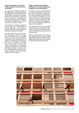 L’industrie musicale et le spectacle
vivant, de petites structures souvent
en difficulté

Design, communication-publicité,
architecture : des secteurs transverses,
marqueurs de la métropolisation

Les acteurs des musiques actuelles et
plus largement du spectacle vivant sont
de petites structures au modèle économique fragile. Les acteurs des musiques
actuelles sont directement frappés par
la crise du disque et la transformation
complète des usages. Ils ont de plus un
rôle essentiel de défricheurs de talents,
souvent non rentables au début.

Le design, la communication-publicité,
ou encore l’architecture sont des secteurs moins spécifiques de l’agglomération, mais qui pèsent de manière importante en termes économiques. Ils sont
en lien direct avec le tissu économique
industriel et tertiaire régional. Ils participent du rayonnement de l’agglomération et sont un indicateur pertinent du
degré de métropolisation.

A l’exception de quelques entreprises
privées, telles que l’organisateur de
concerts Eldorado & co, une grande
majorité de structures subsistent grâce à
des aides et financements publics.
Il convient de ne pas sous-estimer l’impact économique indirect et l’impact
en termes d’image d’une vie culturelle
intense, dans les facteurs d’attractivité.
Le spectacle vivant, représenté par les
groupes et compagnies, mais également
par les lieux de diffusion, au même
titre que les musées, voire des bâtiments emblématiques à l’architecture
originale, participent donc directement
à l’ambiance créative et sont des facteurs d’attractivité très importants pour
la classe créative au sens large, demandeuse de services culturels.

Les passerelles avec le reste des industries créatives sont à encourager, en particulier le secteur de l’image en mouvement, outil de plus en plus utilisé par les
communicants.
Enfin, les liens doivent être renforcés
avec Saint-Etienne sur le design. Le pôle
stéphanois structuré autour de la Cité du
design doit en effet jouer le rôle de tête
de réseau régional dans ce domaine.

Spectacle « Lieu d’être » de la Compagie Acte

Les industries créatives dans l’agglomération lyonnaise - Synthèse - novembre 2011 I

9

 