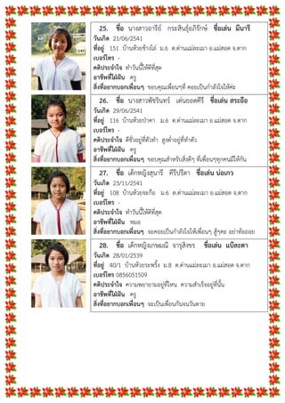 25. ชื่อ นางสาวอารีย กระสินธุอภิรักษ ชื่อเลน มึนารี
วันเกิด 21/06/2541
ที่อยู 151 บานหวยชางไล ม.6 ต.ดานแมละเมา อ.แมสอด จ.ตาก
เบอรโทร -
คติประจําใจ ทําวันนี้ใหดีที่สุด
อาชีพที่ใฝฝน ครู
สิ่งที่อยากบอกเพื่อนๆ ขอบคุณเพื่อนๆที่ คอยเปนกําลังใจใหคะ
26. ชื่อ นางสาวพัชรินทร เดนยอดคีรี ชื่อเลน สระอือ
วันเกิด 29/06/2541
ที่อยู 116 บานหวยปาคา ม.6 ต.ดานแมละเมา อ.แมสอด จ.ตาก
เบอรโทร -
คติประจําใจ ดีชั่วอยูที่ตัวทํา สูงต่ําอยูที่ทําตัว
อาชีพที่ใฝฝน ครู
สิ่งที่อยากบอกเพื่อนๆ ขอบคุณสําหรับสิ่งดีๆ ที่เพื่อนๆทุกคนมีใหกัน
27. ชื่อ เด็กหญิงสุนารี คีรีปรีดา ชื่อเลน นอเกว
วันเกิด 23/11/2541
ที่อยู 108 บานหวยจะกือ ม.6 ต.ดานแมละเมา อ.แมสอด จ.ตาก
เบอรโทร -
คติประจําใจ ทําวันนี้ใหดีที่สุด
อาชีพที่ใฝฝน หมอ
สิ่งที่อยากบอกเพื่อนๆ จะคอยเปนกําลังใจใหเพื่อนๆ สูๆคะ อยาทอถอย
28. ชื่อ เด็กหญิงเกษมณี จารุสิงขร ชื่อเลน แบละดา
วันเกิด 28/01/2539
ที่อยู 40/1 บานหวยระพริ้ง ม.8 ต.ดานแมละเมา อ.แมสอด จ.ตาก
เบอรโทร 0856051509
คติประจําใจ ความพยายามอยูที่ไหน ความสําเร็จอยูที่นั้น
อาชีพที่ใฝฝน ครู
สิ่งที่อยากบอกเพื่อนๆ จะเปนเพื่อนกันจนวันตาย
 