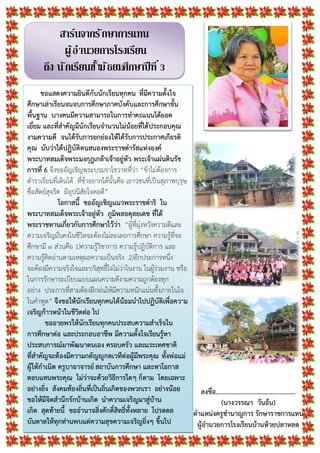 สาร์นจากรักษาการแทน
ผู้อํานวยการโรงเรียน
ถึง นักเรียนชันมัธยมศึกษาปีที
ขอแสดงความยินดีกับนักเรียนทุกคน ที่มีความตั้งใจ
ศึกษาเลาเรียนจนจบการศึกษาภาคบังคับและการศึกษาขั้น
พื้นฐาน บางคนมีความสามารถในการทําคะแนนไดยอด
เยี่ยม และที่สําคัญมีนักเรียนจํานวนไมนอยที่ไดประกอบคุณ
งามความดี จนไดรับการยกยองใหไดรับการประกาศเกียรติ
คุณ นับวาไดปฏิบัติตนสนองพระราชดํารัสแหงองค
พระบาทสมเด็จพระมงกุฎเกลาเจาอยูหัว พระเจาแผนดินรัช
การที่ 6 จึงขออัญเชิญพระบรมราโชวาทที่วา “ขาไมตองการ
ตําราเรียนที่เดินได ที่ขาอยากไดนั้นคือ เยาวชนที่เปนสุภาพบุรุษ
ซื่อสัตยสุจริต มีอุปนิสัยใจคอดี”
โอกาสนี้ ขออัญเชิญแนวพระราชดําริ ใน
พระบาทสมเด็จพระเจาอยูหัว ภูมิพลอดุลยเดช ที่ได
พระราชทานเกี่ยวกับการศึกษาไววา “ผูที่มุงหวังความดีและ
ความเจริญมั่นคงในชีวิตจะตองไมละเลยการศึกษา ความรูที่จะ
ศึกษามี ๓ สวนคือ 1)ความรูวิชาการ ความรูปฏิบัติการ และ
ความรูคิดอานตามเหตุผลความเปนจริง 2)อีกประการหนึ่ง
จะตองมีความจริงใจและบริสุทธิ์ใจไมวาในงาน ในผูรวมงาน หรือ
ในการรักษาระเบียบแบบแผนความดีงามความถูกตองทุก
อยาง ประการที่สามตองฝกฝนใหมีความหนักแนนทั้งภายในใจ
ในคําพูด” จึงขอใหนักเรียนทุกคนไดนอมนําไปปฏิบัติเพื่อความ
เจริญกาวหนาในชีวิตตอ ไป
ขออวยพรใหนักเรียนทุกคนประสบความสําเร็จใน
การศึกษาตอ และประกอบอาชีพ มีความตั้งใจเรียนรูหา
ประสบการณมาพัฒนาตนเอง ครอบครัว และแระเทศชาติ
ที่สําคัญจะตองมีความกตัญูกตเวทีตอผูมีพระคุณ ทั้งพอแม
ผูใหกําเนิด ครูบาอาจารยสถาบันการศึกษา และหาโอกาส
ตอบแทนพระคุณ ไมวาจะดวยวิธีการใดๆ ก็ตาม โดยเฉพาะ
อยางยิ่ง สังคมทองถิ่นที่เปนถิ่นเกิดของพวกเรา อยางนอย
ขอใหมีจิตสํานึกรักบานเกิด นําความเจริญมาสูบาน
เกิด สุดทายนี้ ขออํานาจสิ่งศักดิ์สิทธิ์ทั้งหลาย โปรดดล
บันดาลใหทุกทานพบแตความสุขความเจริญยิ่งๆ ขึ้นไป
ลงชื่อ………………………………………….
(นางวรรณา วันอน)
ตําแหนงครูชํานาญการ รักษาราชการแทน
ผูอํานวยการโรงเรียนบานหวยปลาหลด
 