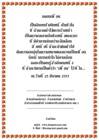 กลอนเพื อน
เป็นอีกบทบันทึกหนึ งในหัวใจ
ที ฉันจะจดจําไว้ตราบวันหน้า
เป็นความงดงามอีกช่วงหนึ งของเวลา
ที มีค่ามากเกินกว่าจะลืมเลือน
สิ งหนึ งที ฉันจะนําติดตัวไป
คือความอบอุ่นในความหมายของความเป็นเพื อน
อีกเนิ นนานเท่าไรไม่อาจเลือน
เธอจะเป็นคนรู้จักอีกคนหนึ ง
ที ฉันจะนิยามเป็นคําว่า "เพื อน" ไว้ที ใจ...
ณ วันที มีนาคม 7
_____________________________
โรงเรียนบ้านห้วยปลาหลด
ตําบลด่านแม่ละเมา อําเภอแม่สอด จังหวัดตาก
สํานักงานเขตพืนที การศึกษาประถมศึกษาตาก เขต
_____________________________
จัดทําโดย
ครูนุ้ย www.Jatuporn.ucoz.com
E-Mail : Blessing4nui@gmail.com
 
