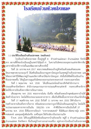 โรงเรียนบ้านห้วยปลาหลด
1.1 ประวัติโรงเรียนบานหวยปลาหลด (พอสังเขป)
โรงเรียนบานหวยปลาหลด ตั้งอยูหมูที่ 8 ตําบลดานแมละเมา อําเภอแมสอด จังหวัด
ตาก สถานที่ตั้งของโรงเรียนอยูในเขตปาไมลุมน้ํา A ในความรับผิดชอบของอุทยานแหงชาติตากสิน
มหาราชมีประวัติการกอตั้งและพัฒนาสถานศึกษาดังนี้
วันที่ 26 มกราคม พ.ศ. 2517 พระบาทสมเด็จพระเจาอยูหัวพรอมดวยสมเด็จพระเทพ
รัตนราชสุดาสยามบรมกุมารี ไดเสด็จเยี่ยมเยือนราษฎรชาวไทยภูเขาในเขตหมูบานหวยปลาหลด และ
ไดพระราชดําริใหพัฒนาหมูบานและจัดการศึกษาใหแกชาวไทยภูเขา ดังนั้นจึงไดจัดตั้งโรงเรียนบาน
หวยปลาหลดขึ้น ใหอยูในความดูแลรับผิดชอบของกรมประชาสงเคราะห กระทรวงมหาดไทย
วันที่ 1 พฤษภาคม พ.ศ. 2530 ไดเปลี่ยนแปลงโอนยายมาสังกัดสํานักงานการ
ประถมศึกษาจังหวัดตาก สํานักงานคณะกรรมการการประถมศึกษาแหงชาติ กระทรวงศึกษาธิการ
โดยใชอาคารเรียนชั่วคราวจัดการเรียนการสอน
เดือนตุลาคม พ.ศ. 2531 พระอาจารยเดน นันทิโย พรอมดวยพระภิกษุสงฆและชาวบานได
จัดสรางโรงอาหาร โดยไมใชงบประมาณของทางราชการ เพื่อเปนที่จัดเลี้ยงอาหารกลางวันแกนักเรียน
วันที่ 17 พฤศจิกายน พ.ศ. 2532 ถึงวันที่ 11 มกราคม พ.ศ. 2533 ไดดําเนินการ
กอสรางอาคารเรียนชั่วคราวกึ่งถาวร พรอมตอระบบประปาภูเขาใชในโรงเรียนและหมูบาน โดยไมใช
งบประมาณของทางราชการเปนเงิน 358,258.- บาท ทําพิธีเปดอาคารเรียนในวันที่ 27
มกราคม พ.ศ. 2533 ตั้งชื่ออาคารเรียนวา “อาคารคงสมพงษ” ซึ่งมีพันเอก (พิเศษ) หญิง อรชร
คงสมพงษ และคุณหญิงพันธเครือ ยงคใจยุทธ ใหเกียรติมาเปนประธานเปด
ป พ.ศ. 2535 ไดรับอนุมัติใหเปดหองเรียนสาขาบานหวยจะกือ หมูที่ 6 ตําบลดานแมละเมา
อําเภอแมสอด จังหวัดตาก ซึ่งเปนหมูบานชาวเขาเผากะเหรี่ยง อยูหางจากโรงเรียนบานหวยปลาหลด
 
