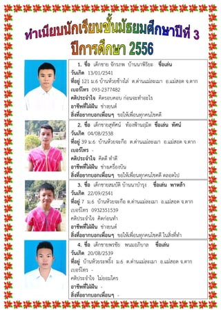 1. ชื่อ เด็กชาย จักรภพ บานนาพิริยะ ชื่อเลน
วันเกิด 13/01/2541
ที่อยู 121 ม.6 บานหวยชางไล ต.ดานแมละเมา อ.แมสอด จ.ตาก
เบอรโทร 093-2377482
คติประจําใจ คิดรอบคอบ กอนจะทําอะไร
อาชีพที่ใฝฝน ชางยนต
สิ่งที่อยากบอกเพื่อนๆ ขอใหเพื่อนทุกคนโชคดี
2. ชื่อ เด็กชายสุทัศน ทองฟานฤมิต ชื่อเลน ทัศน
วันเกิด 04/08/2538
ที่อยู 39 ม.6 บานหวยจะกือ ต.ดานแมละเมา อ.แมสอด จ.ตาก
เบอรโทร -
คติประจําใจ คิดดี ทําดี
อาชีพที่ใฝฝน ชางเครื่องบิน
สิ่งที่อยากบอกเพื่อนๆ ขอใหเพื่อนทุกคนโชคดี ตลอดไป
3. ชื่อ เด็กชายสมบัติ บานนาบํารุง ชื่อเลน พาหลา
วันเกิด 22/09/2541
ที่อยู 7 ม.6 บานหวยจะกือ ต.ดานแมละเมา อ.แมสอด จ.ตาก
เบอรโทร 0932351539
คติประจําใจ คิดกอนทํา
อาชีพที่ใฝฝน ชางยนต
สิ่งที่อยากบอกเพื่อนๆ ขอใหเพื่อนทุกคนโชคดี ในสิ่งที่ทํา
4. ชื่อ เด็กชายพรชัย พนมอภิบาล ชื่อเลน
วันเกิด 20/08/2539
ที่อยู บานหวยระพริ้ง ม.6 ต.ดานแมละเมา อ.แมสอด จ.ตาก
เบอรโทร -
คติประจําใจ ไมยอมใคร
อาชีพที่ใฝฝน -
สิ่งที่อยากบอกเพื่อนๆ -
 