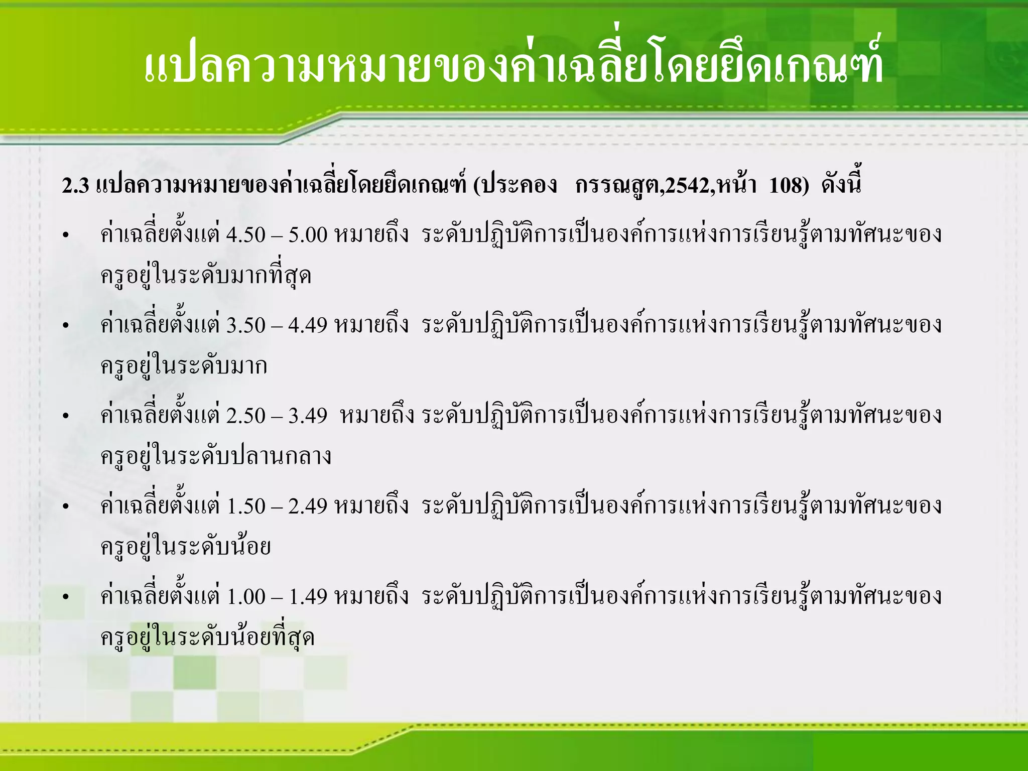 แปลความหมายของค่าเฉลี่ยโดยยึดเกณฑ์
2.3 แปลความหมายของค่าเฉลี่ยโดยยึดเกณฑ์ (ประคอง กรรณสูต,2542,หน้า 108) ดังนี้
• ค่าเฉลี่ยตั้งแต่ 4.50 – 5.00 หมายถึง ระดับปฏิบัติการเป็นองค์การแห่งการเรียนรู้ตามทัศนะของ
ครูอยู่ในระดับมากที่สุด
• ค่าเฉลี่ยตั้งแต่ 3.50 – 4.49 หมายถึง ระดับปฏิบัติการเป็นองค์การแห่งการเรียนรู้ตามทัศนะของ
ครูอยู่ในระดับมาก
• ค่าเฉลี่ยตั้งแต่ 2.50 – 3.49 หมายถึง ระดับปฏิบัติการเป็นองค์การแห่งการเรียนรู้ตามทัศนะของ
ครูอยู่ในระดับปลานกลาง
• ค่าเฉลี่ยตั้งแต่ 1.50 – 2.49 หมายถึง ระดับปฏิบัติการเป็นองค์การแห่งการเรียนรู้ตามทัศนะของ
ครูอยู่ในระดับน้อย
• ค่าเฉลี่ยตั้งแต่ 1.00 – 1.49 หมายถึง ระดับปฏิบัติการเป็นองค์การแห่งการเรียนรู้ตามทัศนะของ
ครูอยู่ในระดับน้อยที่สุด
 