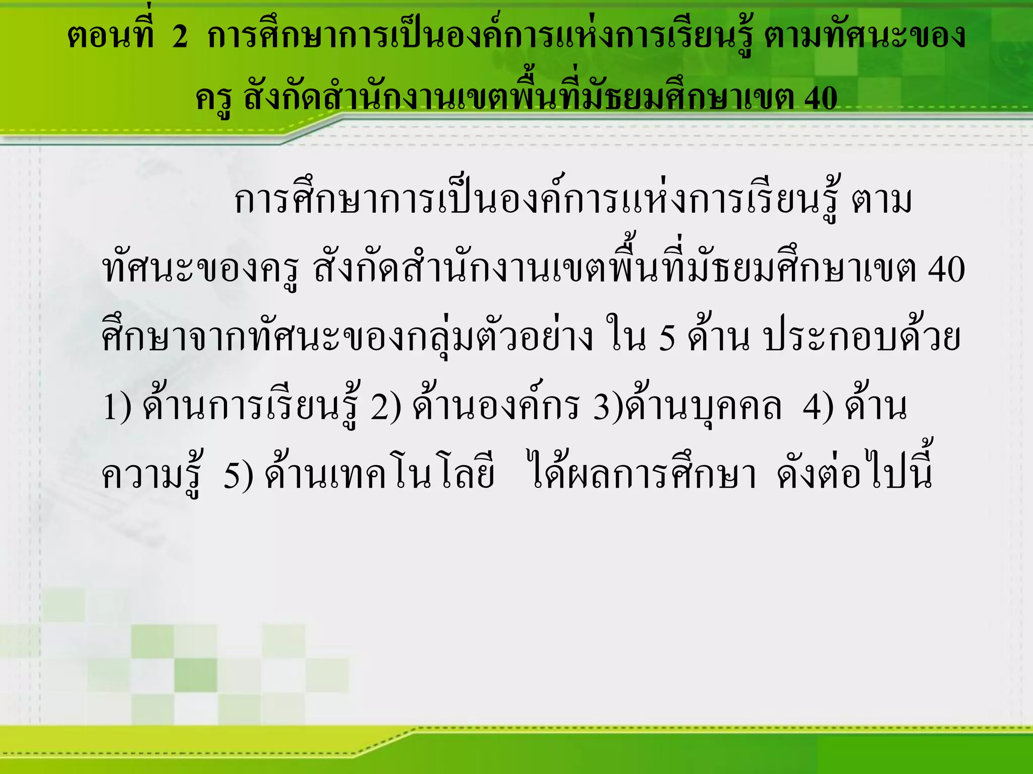 ตอนที่ 2 การศึกษาการเป็นองค์การแห่งการเรียนรู้ ตามทัศนะของ
ครู สังกัดสานักงานเขตพื้นที่มัธยมศึกษาเขต 40
การศึกษาการเป็นองค์การแห่งการเรียนรู้ ตาม
ทัศนะของครู สังกัดสานักงานเขตพื้นที่มัธยมศึกษาเขต 40
ศึกษาจากทัศนะของกลุ่มตัวอย่าง ใน 5 ด้าน ประกอบด้วย
1) ด้านการเรียนรู้ 2) ด้านองค์กร 3)ด้านบุคคล 4) ด้าน
ความรู้ 5) ด้านเทคโนโลยี ได้ผลการศึกษา ดังต่อไปนี้
 