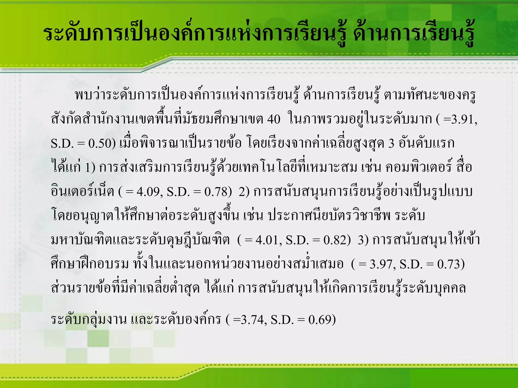 ระดับการเป็นองค์การแห่งการเรียนรู้ ด้านการเรียนรู้
พบว่าระดับการเป็นองค์การแห่งการเรียนรู้ ด้านการเรียนรู้ ตามทัศนะของครู
สังกัดสานักงานเขตพื้นที่มัธยมศึกษาเขต 40 ในภาพรวมอยู่ในระดับมาก ( =3.91,
S.D. = 0.50) เมื่อพิจารณาเป็นรายข้อ โดยเรียงจากค่าเฉลี่ยสูงสุด 3 อันดับแรก
ได้แก่ 1) การส่งเสริมการเรียนรู้ด้วยเทคโนโลยีที่เหมาะสม เช่น คอมพิวเตอร์ สื่อ
อินเตอร์เน็ต ( = 4.09, S.D. = 0.78) 2) การสนับสนุนการเรียนรู้อย่างเป็นรูปแบบ
โดยอนุญาตให้ศึกษาต่อระดับสูงขึ้น เช่น ประกาศนียบัตรวิชาชีพ ระดับ
มหาบัณฑิตและระดับดุษฎีบัณฑิต ( = 4.01, S.D. = 0.82) 3) การสนับสนุนให้เข้า
ศึกษาฝึกอบรม ทั้งในและนอกหน่วยงานอย่างสม่าเสมอ ( = 3.97, S.D. = 0.73)
ส่วนรายข้อที่มีค่าเฉลี่ยต่าสุด ได้แก่ การสนับสนุนให้เกิดการเรียนรู้ระดับบุคคล
ระดับกลุ่มงาน และระดับองค์กร ( =3.74, S.D. = 0.69)
 