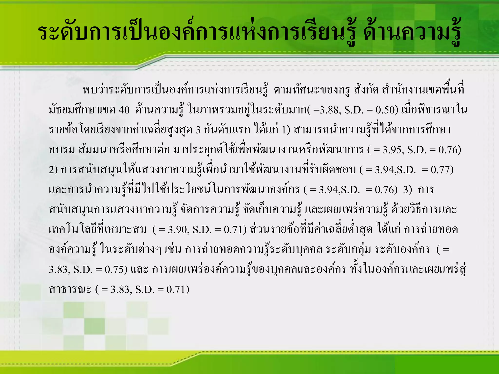 ระดับการเป็นองค์การแห่งการเรียนรู้ ด้านความรู้
พบว่าระดับการเป็นองค์การแห่งการเรียนรู้ ตามทัศนะของครู สังกัด สานักงานเขตพื้นที่
มัธยมศึกษาเขต 40 ด้านความรู้ ในภาพรวมอยู่ในระดับมาก( =3.88, S.D. = 0.50) เมื่อพิจารณาใน
รายข้อโดยเรียงจากค่าเฉลี่ยสูงสุด 3 อันดับแรก ได้แก่ 1) สามารถนาความรู้ที่ได้จากการศึกษา
อบรม สัมมนาหรือศึกษาต่อ มาประยุกต์ใช้เพื่อพัฒนางานหรือพัฒนาการ ( = 3.95, S.D. = 0.76)
2) การสนับสนุนให้แสวงหาความรู้เพื่อนามาใช้พัฒนางานที่รับผิดชอบ ( = 3.94,S.D. = 0.77)
และการนาความรู้ที่มีไปใช้ประโยชน์ในการพัฒนาองค์กร ( = 3.94,S.D. = 0.76) 3) การ
สนับสนุนการแสวงหาความรู้ จัดการความรู้ จัดเก็บความรู้ และเผยแพร่ความรู้ ด้วยวิธีการและ
เทคโนโลยีที่เหมาะสม ( = 3.90, S.D. = 0.71) ส่วนรายข้อที่มีค่าเฉลี่ยต่าสุด ได้แก่ การถ่ายทอด
องค์ความรู้ ในระดับต่างๆ เช่น การถ่ายทอดความรู้ระดับบุคคล ระดับกลุ่ม ระดับองค์กร ( =
3.83, S.D. = 0.75) และ การเผยแพร่องค์ความรู้ของบุคคลและองค์กร ทั้งในองค์กรและเผยแพร่สู่
สาธารณะ ( = 3.83, S.D. = 0.71)
 