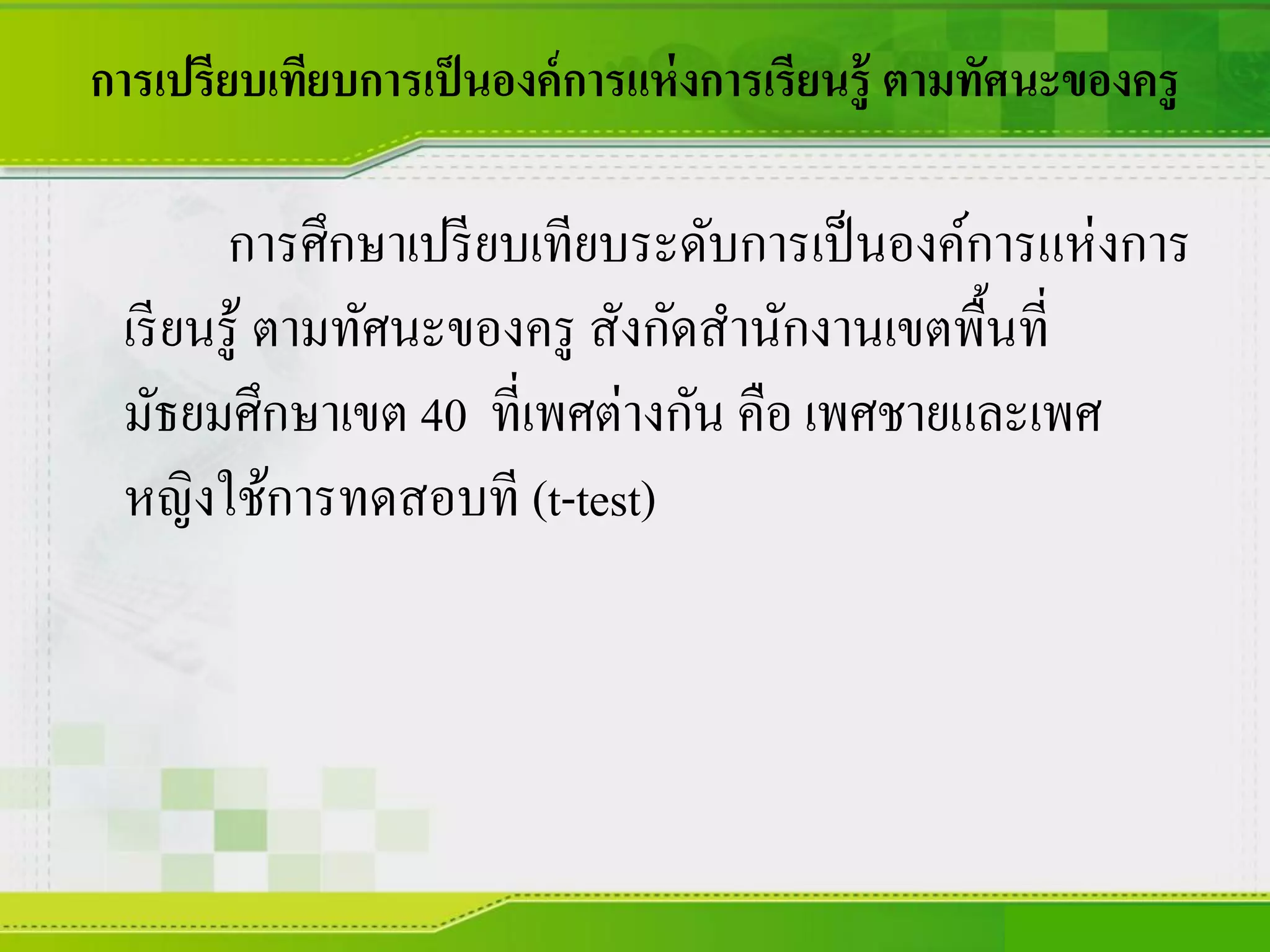การเปรียบเทียบการเป็นองค์การแห่งการเรียนรู้ ตามทัศนะของครู
การศึกษาเปรียบเทียบระดับการเป็นองค์การแห่งการ
เรียนรู้ ตามทัศนะของครู สังกัดสานักงานเขตพื้นที่
มัธยมศึกษาเขต 40 ที่เพศต่างกัน คือ เพศชายและเพศ
หญิงใช้การทดสอบที (t-test)
 