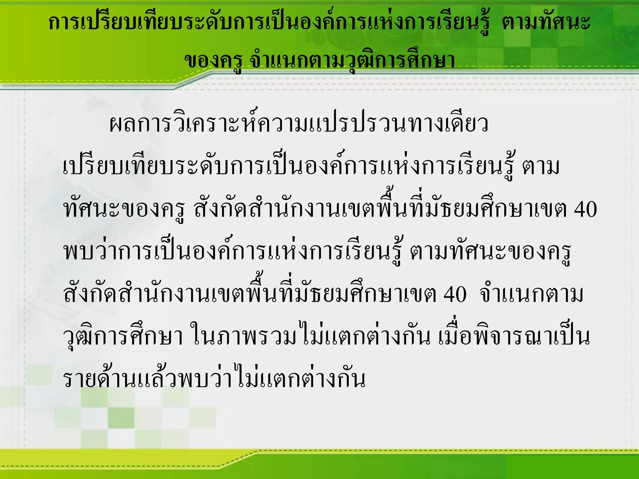 การเปรียบเทียบระดับการเป็นองค์การแห่งการเรียนรู้ ตามทัศนะ
ของครู จาแนกตามวุฒิการศึกษา
ผลการวิเคราะห์ความแปรปรวนทางเดียว
เปรียบเทียบระดับการเป็นองค์การแห่งการเรียนรู้ ตาม
ทัศนะของครู สังกัดสานักงานเขตพื้นที่มัธยมศึกษาเขต 40
พบว่าการเป็นองค์การแห่งการเรียนรู้ ตามทัศนะของครู
สังกัดสานักงานเขตพื้นที่มัธยมศึกษาเขต 40 จาแนกตาม
วุฒิการศึกษา ในภาพรวมไม่แตกต่างกัน เมื่อพิจารณาเป็น
รายด้านแล้วพบว่าไม่แตกต่างกัน
 
