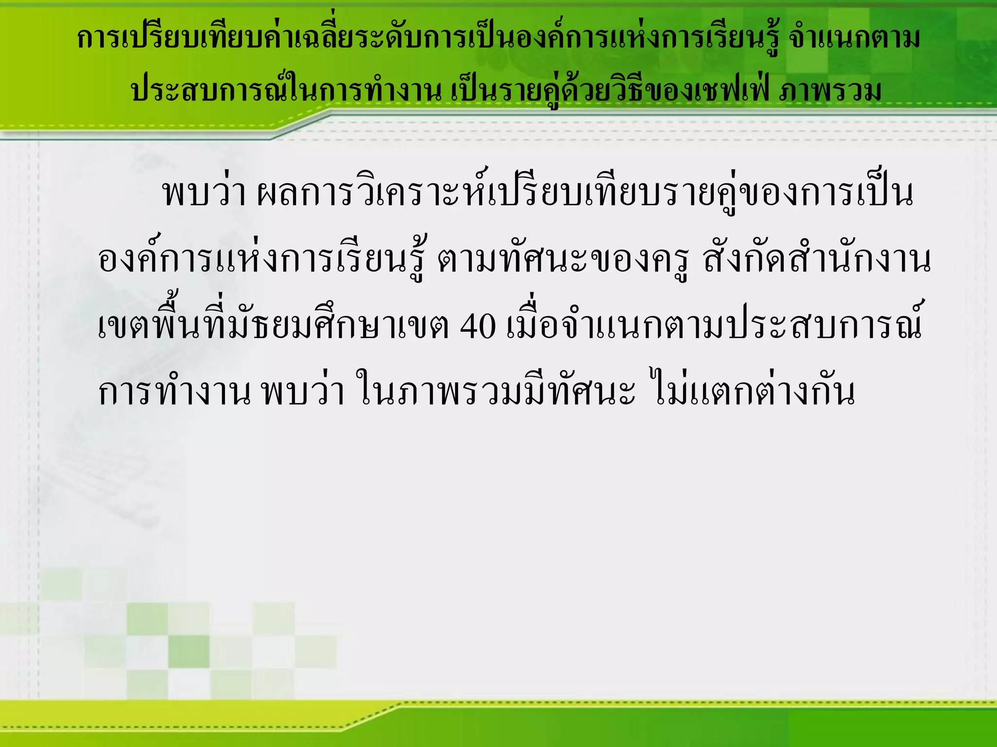 การเปรียบเทียบค่าเฉลี่ยระดับการเป็นองค์การแห่งการเรียนรู้ จาแนกตาม
ประสบการณ์ในการทางาน เป็นรายคู่ด้วยวิธีของเชฟเฟ่ ภาพรวม
พบว่า ผลการวิเคราะห์เปรียบเทียบรายคู่ของการเป็น
องค์การแห่งการเรียนรู้ ตามทัศนะของครู สังกัดสานักงาน
เขตพื้นที่มัธยมศึกษาเขต 40 เมื่อจาแนกตามประสบการณ์
การทางานพบว่า ในภาพรวมมีทัศนะ ไม่แตกต่างกัน
 