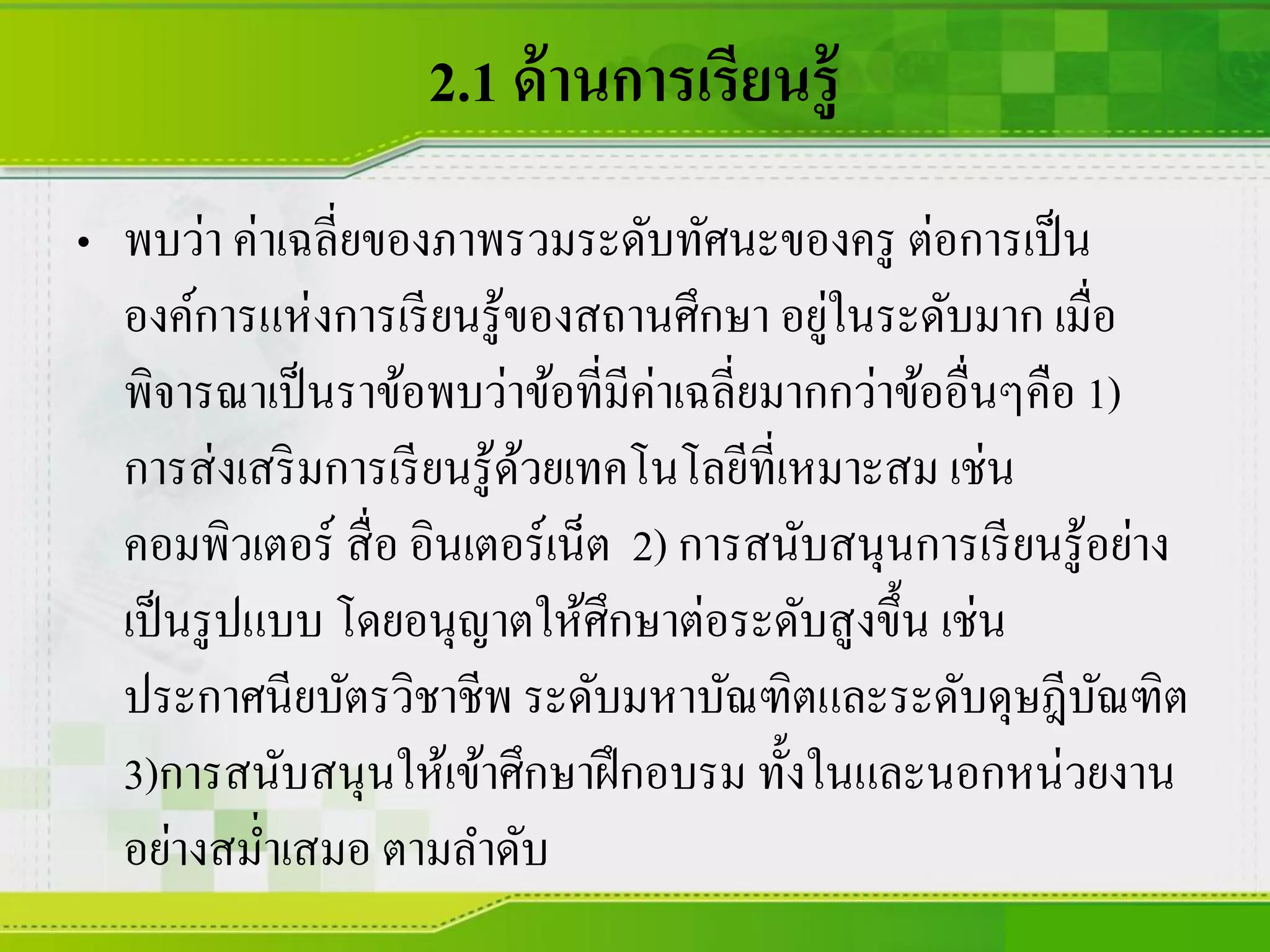 2.1 ด้านการเรียนรู้
• พบว่า ค่าเฉลี่ยของภาพรวมระดับทัศนะของครู ต่อการเป็น
องค์การแห่งการเรียนรู้ของสถานศึกษา อยู่ในระดับมาก เมื่อ
พิจารณาเป็นราข้อพบว่าข้อที่มีค่าเฉลี่ยมากกว่าข้ออื่นๆคือ 1)
การส่งเสริมการเรียนรู้ด้วยเทคโนโลยีที่เหมาะสม เช่น
คอมพิวเตอร์ สื่อ อินเตอร์เน็ต 2) การสนับสนุนการเรียนรู้อย่าง
เป็นรูปแบบ โดยอนุญาตให้ศึกษาต่อระดับสูงขึ้น เช่น
ประกาศนียบัตรวิชาชีพ ระดับมหาบัณฑิตและระดับดุษฎีบัณฑิต
3)การสนับสนุนให้เข้าศึกษาฝึกอบรม ทั้งในและนอกหน่วยงาน
อย่างสม่าเสมอ ตามลาดับ
 