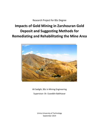 Research Project for BSc Degree
Impacts of Gold Mining in Zarshouran Gold
Deposit and Suggesting Methods for
Remediating and Rehabilitating the Mine Area
Ali Sadighi, BSc in Mining Engineering
Supervisor: Dr. Ezzeddin Bakhtavar
Urmia University of Technology
September 2014
 