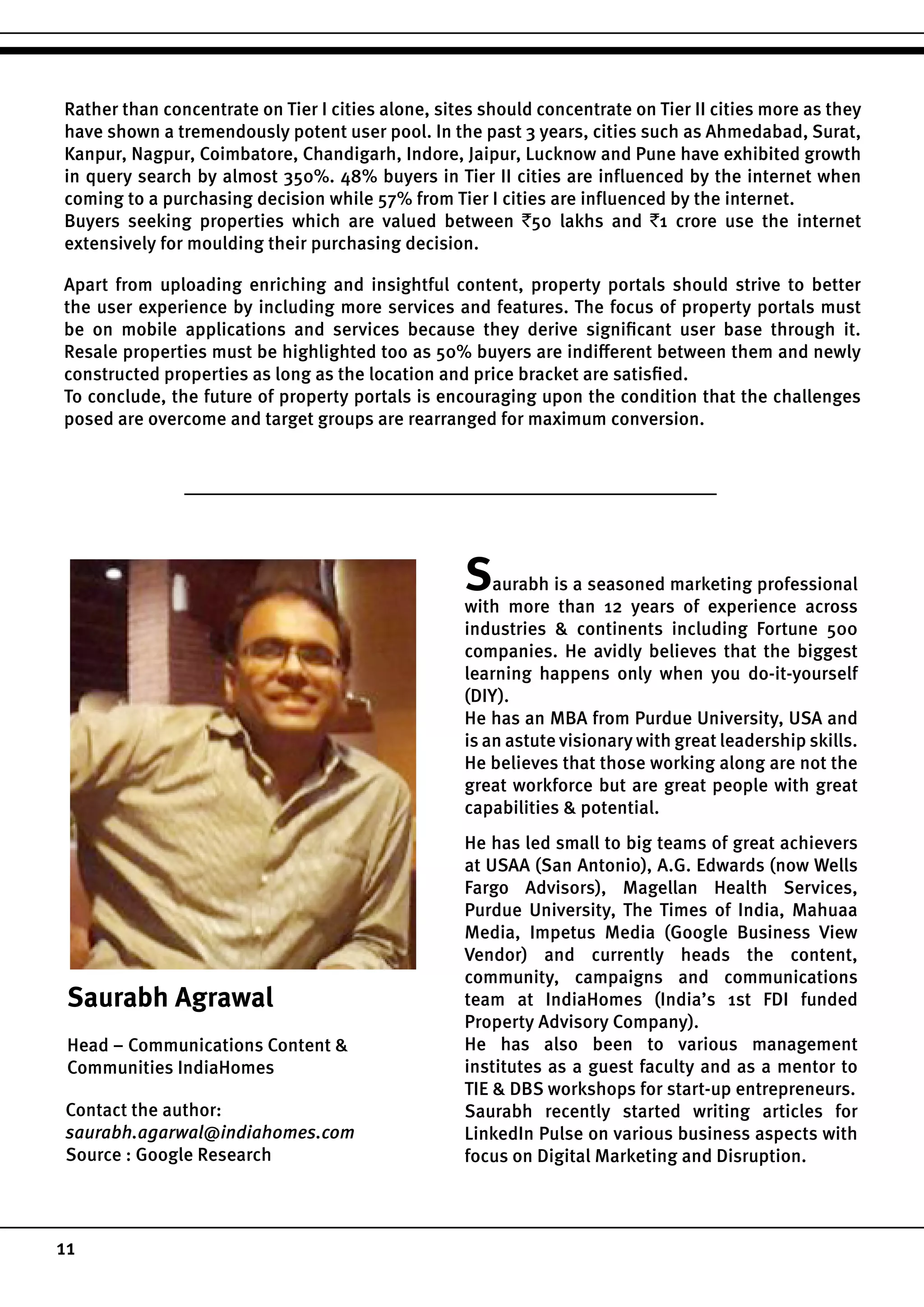 11
Rather than concentrate on Tier I cities alone, sites should concentrate on Tier II cities more as they
have shown a tremendously potent user pool. In the past 3 years, cities such as Ahmedabad, Surat,
Kanpur, Nagpur, Coimbatore, Chandigarh, Indore, Jaipur, Lucknow and Pune have exhibited growth
in query search by almost 350%. 48% buyers in Tier II cities are influenced by the internet when
coming to a purchasing decision while 57% from Tier I cities are influenced by the internet.
Buyers seeking properties which are valued between `50 lakhs and `1 crore use the internet
extensively for moulding their purchasing decision.
Apart from uploading enriching and insightful content, property portals should strive to better
the user experience by including more services and features. The focus of property portals must
be on mobile applications and services because they derive significant user base through it.
Resale properties must be highlighted too as 50% buyers are indifferent between them and newly
constructed properties as long as the location and price bracket are satisfied.
To conclude, the future of property portals is encouraging upon the condition that the challenges
posed are overcome and target groups are rearranged for maximum conversion.
Saurabh Agrawal
Head – Communications Content &
Communities IndiaHomes
Saurabh is a seasoned marketing professional
with more than 12 years of experience across
industries & continents including Fortune 500
companies. He avidly believes that the biggest
learning happens only when you do-it-yourself
(DIY).
He has an MBA from Purdue University, USA and
is an astute visionary with great leadership skills.
He believes that those working along are not the
great workforce but are great people with great
capabilities & potential.
He has led small to big teams of great achievers
at USAA (San Antonio), A.G. Edwards (now Wells
Fargo Advisors), Magellan Health Services,
Purdue University, The Times of India, Mahuaa
Media, Impetus Media (Google Business View
Vendor) and currently heads the content,
community, campaigns and communications
team at IndiaHomes (India’s 1st FDI funded
Property Advisory Company).
He has also been to various management
institutes as a guest faculty and as a mentor to
TIE & DBS workshops for start-up entrepreneurs.
Saurabh recently started writing articles for
LinkedIn Pulse on various business aspects with
focus on Digital Marketing and Disruption.
Contact the author:
saurabh.agarwal@indiahomes.com
Source : Google Research
 