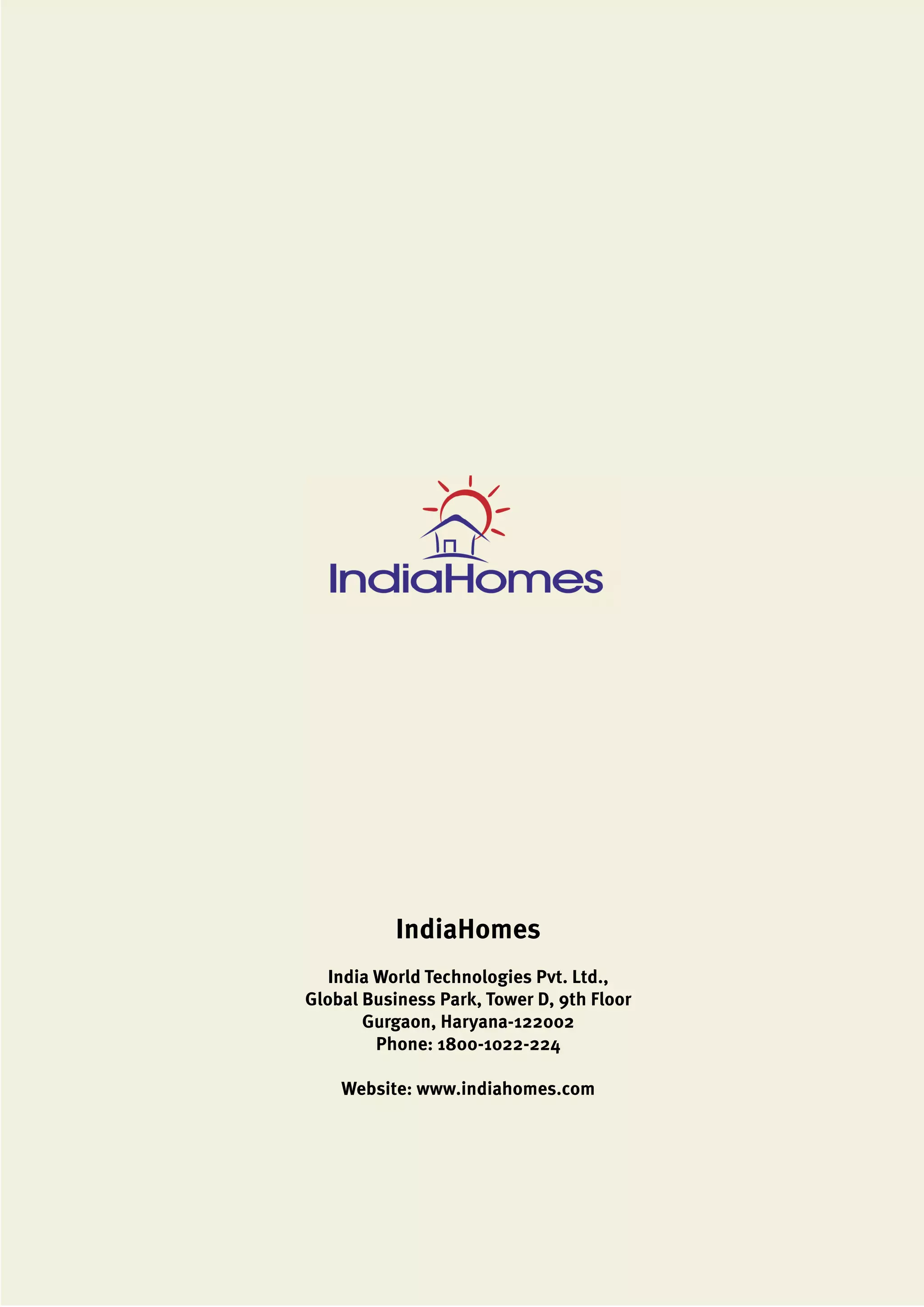 IndiaHomes
India World Technologies Pvt. Ltd.,
Global Business Park, Tower D, 9th Floor
Gurgaon, Haryana-122002
Phone: 1800-1022-224
Website: www.indiahomes.com
 