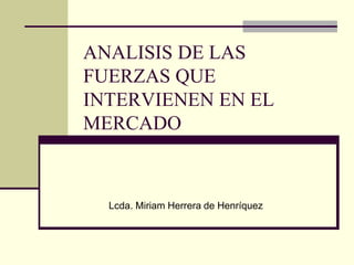 ANALISIS DE LAS
FUERZAS QUE
INTERVIENEN EN EL
MERCADO
Lcda. Miriam Herrera de Henríquez
 