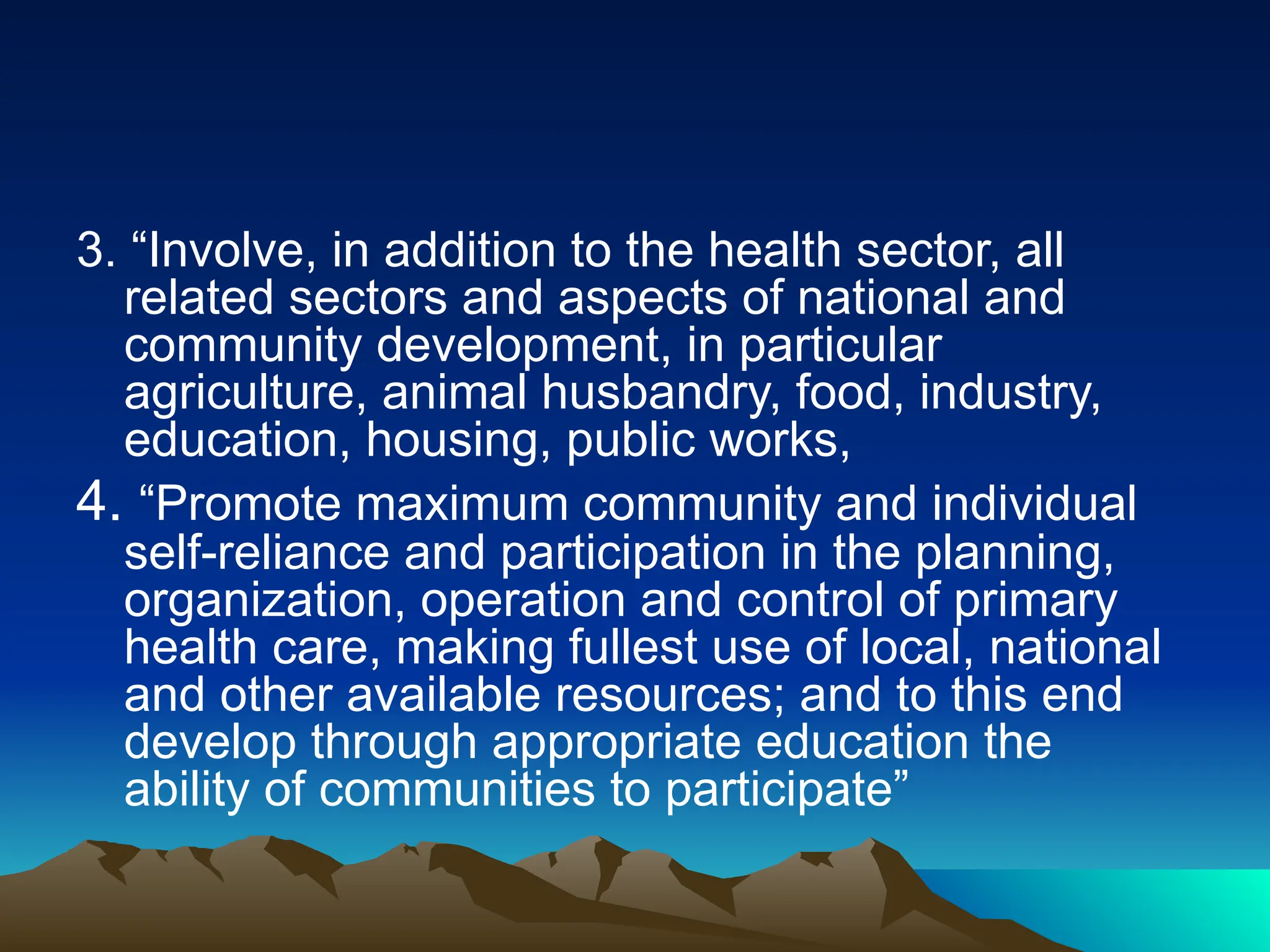 3. “Involve, in addition to the health sector, all
related sectors and aspects of national and
community development, in particular
agriculture, animal husbandry, food, industry,
education, housing, public works,
4. “Promote maximum community and individual
self-reliance and participation in the planning,
organization, operation and control of primary
health care, making fullest use of local, national
and other available resources; and to this end
develop through appropriate education the
ability of communities to participate”
 