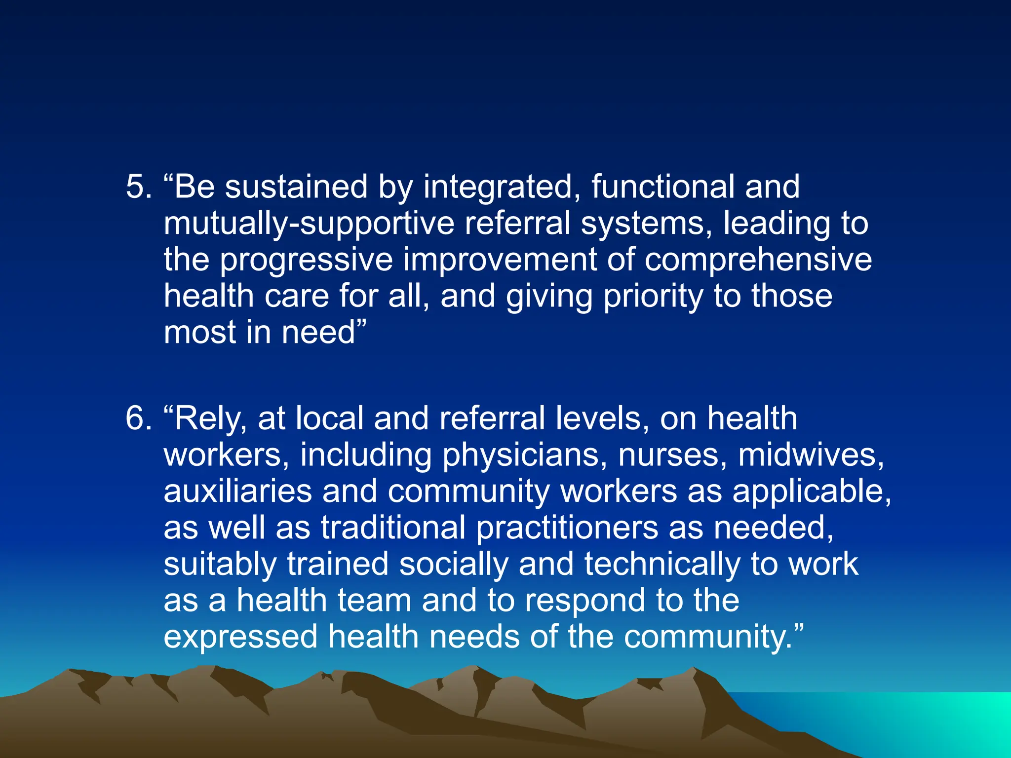 5. “Be sustained by integrated, functional and
mutually-supportive referral systems, leading to
the progressive improvement of comprehensive
health care for all, and giving priority to those
most in need”
6. “Rely, at local and referral levels, on health
workers, including physicians, nurses, midwives,
auxiliaries and community workers as applicable,
as well as traditional practitioners as needed,
suitably trained socially and technically to work
as a health team and to respond to the
expressed health needs of the community.”
 