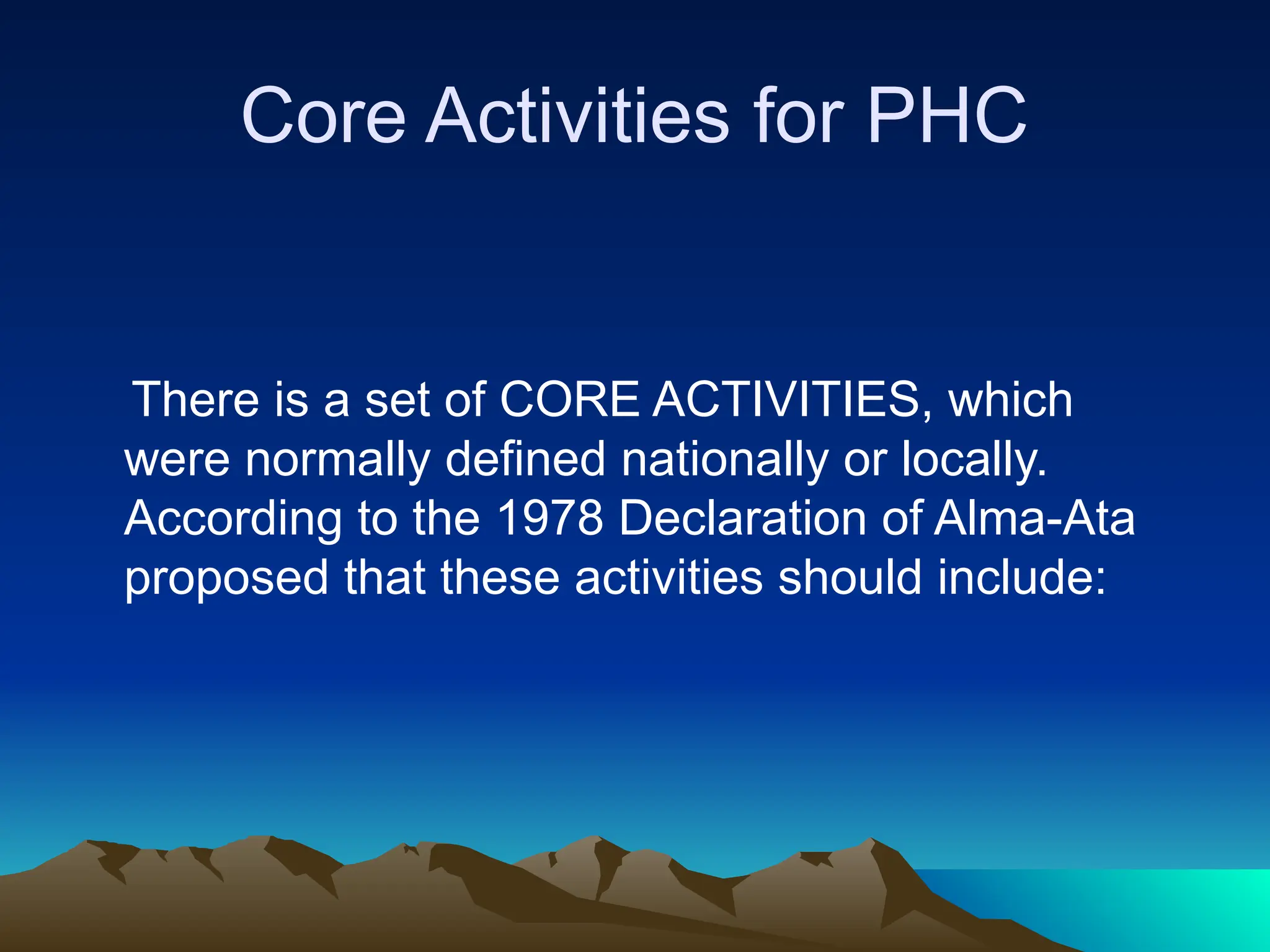 Core Activities for PHC
There is a set of CORE ACTIVITIES, which
were normally defined nationally or locally.
According to the 1978 Declaration of Alma-Ata
proposed that these activities should include:
 