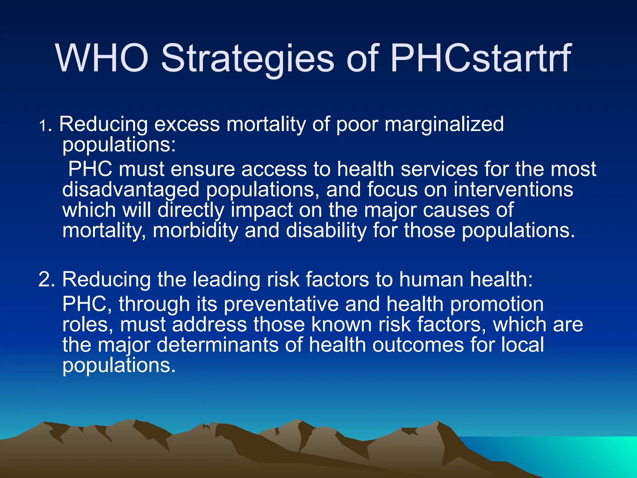 WHO Strategies of PHCstartrf
1. Reducing excess mortality of poor marginalized
populations:
PHC must ensure access to health services for the most
disadvantaged populations, and focus on interventions
which will directly impact on the major causes of
mortality, morbidity and disability for those populations.
2. Reducing the leading risk factors to human health:
PHC, through its preventative and health promotion
roles, must address those known risk factors, which are
the major determinants of health outcomes for local
populations.
 