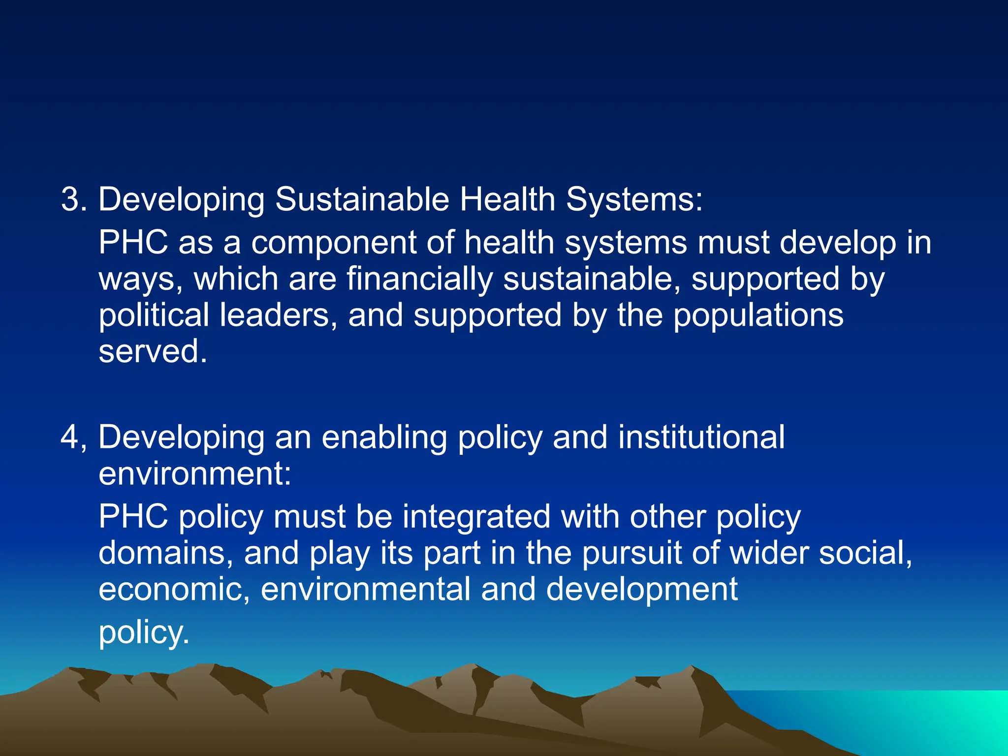 3. Developing Sustainable Health Systems:
PHC as a component of health systems must develop in
ways, which are financially sustainable, supported by
political leaders, and supported by the populations
served.
4, Developing an enabling policy and institutional
environment:
PHC policy must be integrated with other policy
domains, and play its part in the pursuit of wider social,
economic, environmental and development
policy.
 