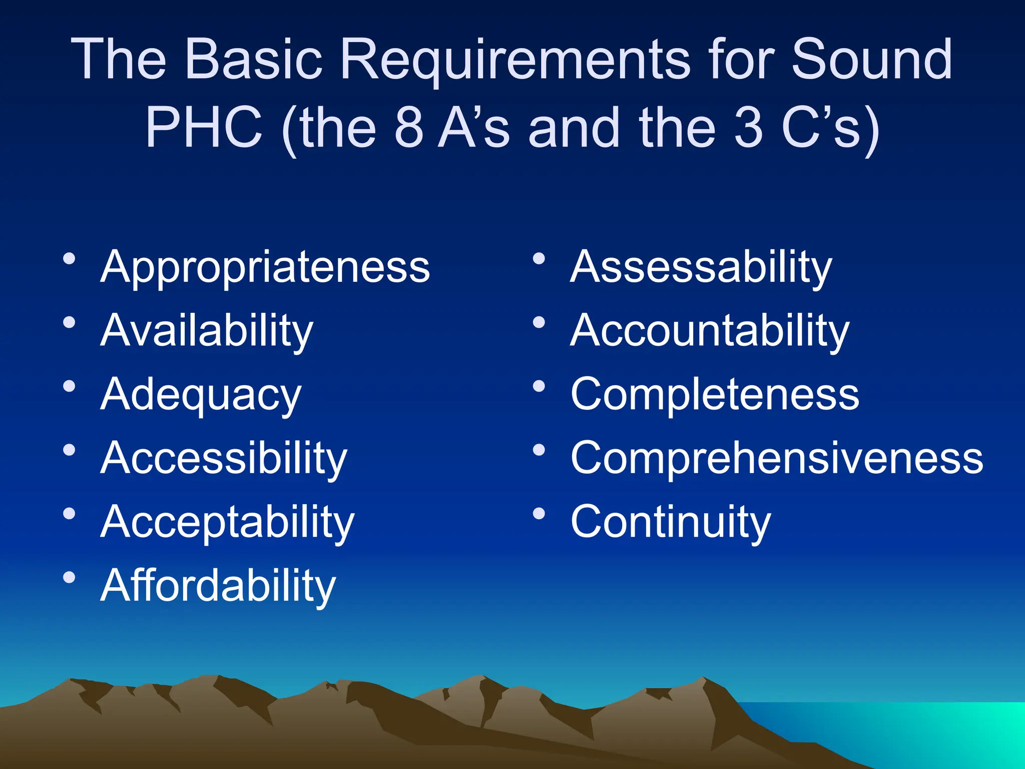 The Basic Requirements for Sound
PHC (the 8 A’s and the 3 C’s)
• Appropriateness
• Availability
• Adequacy
• Accessibility
• Acceptability
• Affordability
• Assessability
• Accountability
• Completeness
• Comprehensiveness
• Continuity
 