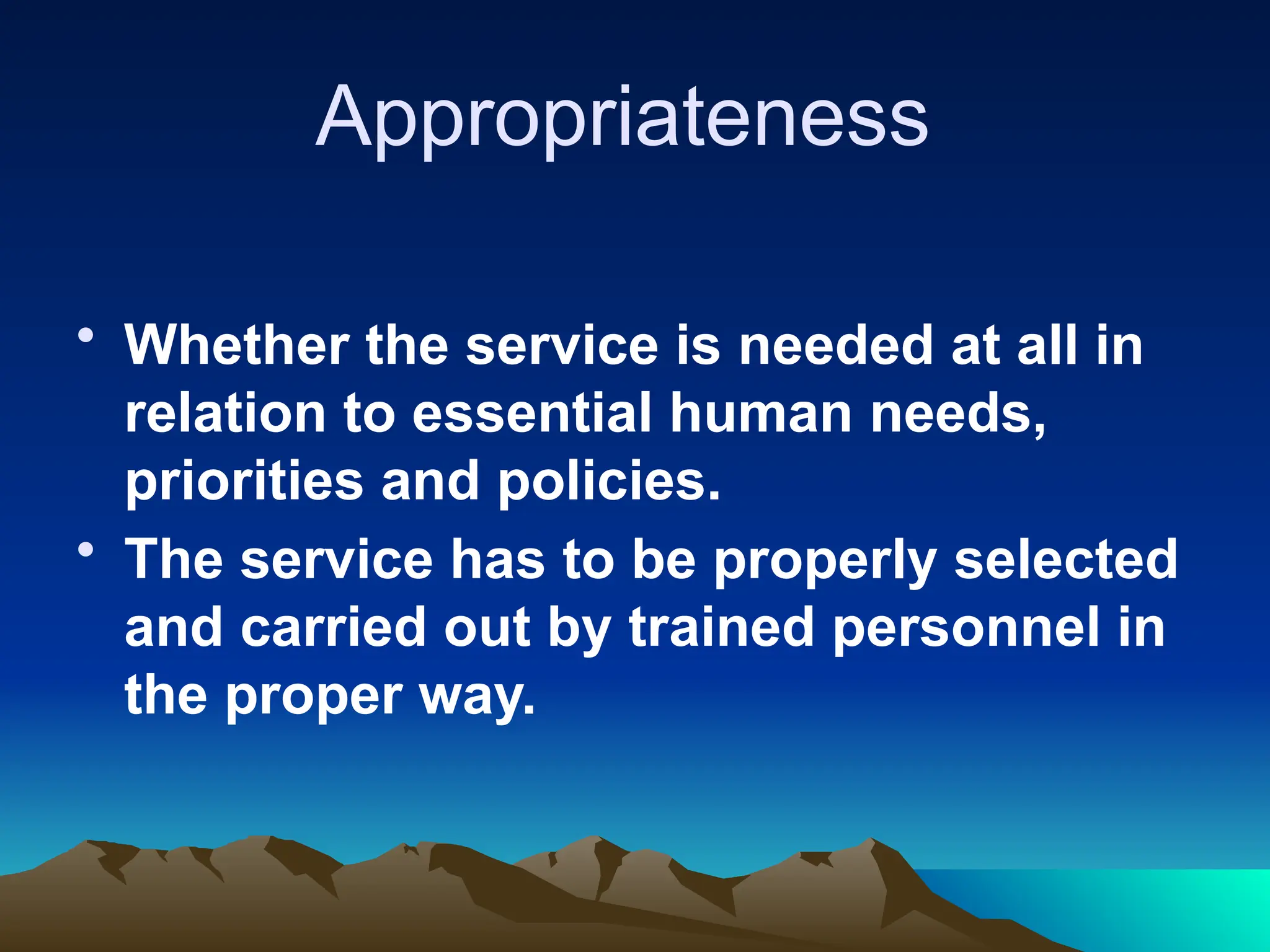 Appropriateness
• Whether the service is needed at all in
relation to essential human needs,
priorities and policies.
• The service has to be properly selected
and carried out by trained personnel in
the proper way.
 