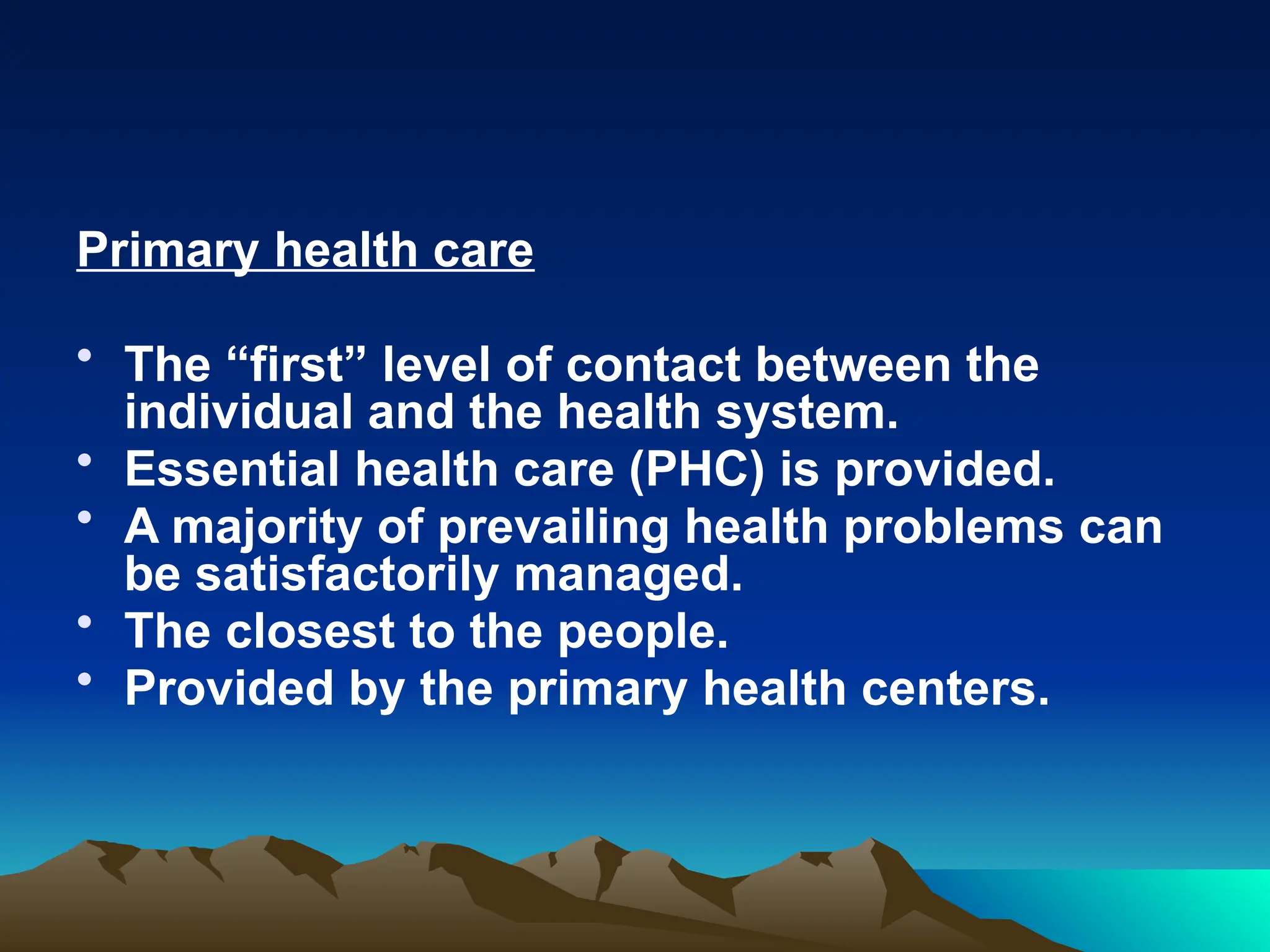 Primary health care
• The “first” level of contact between the
individual and the health system.
• Essential health care (PHC) is provided.
• A majority of prevailing health problems can
be satisfactorily managed.
• The closest to the people.
• Provided by the primary health centers.
 