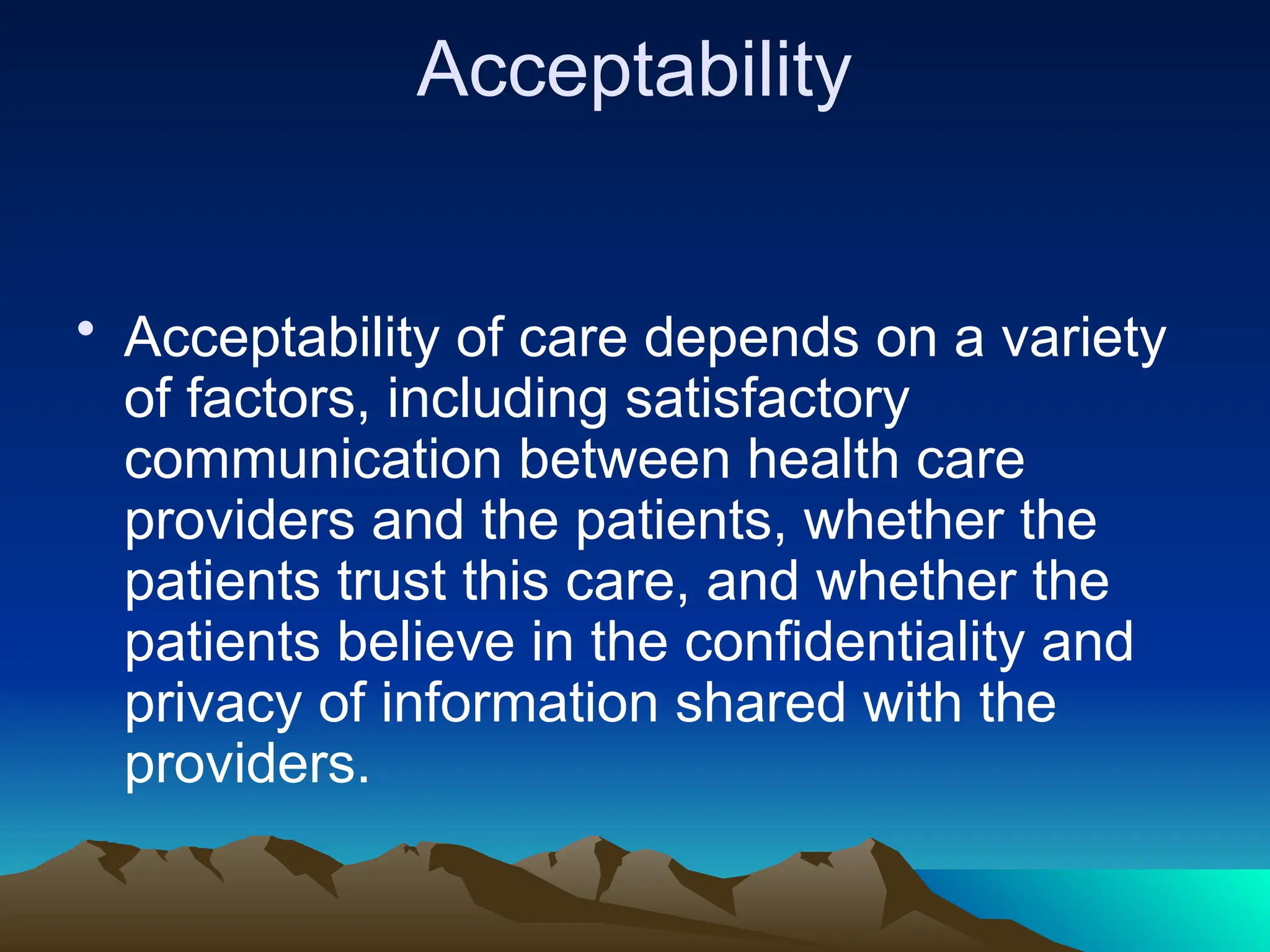 Acceptability
• Acceptability of care depends on a variety
of factors, including satisfactory
communication between health care
providers and the patients, whether the
patients trust this care, and whether the
patients believe in the confidentiality and
privacy of information shared with the
providers.
 