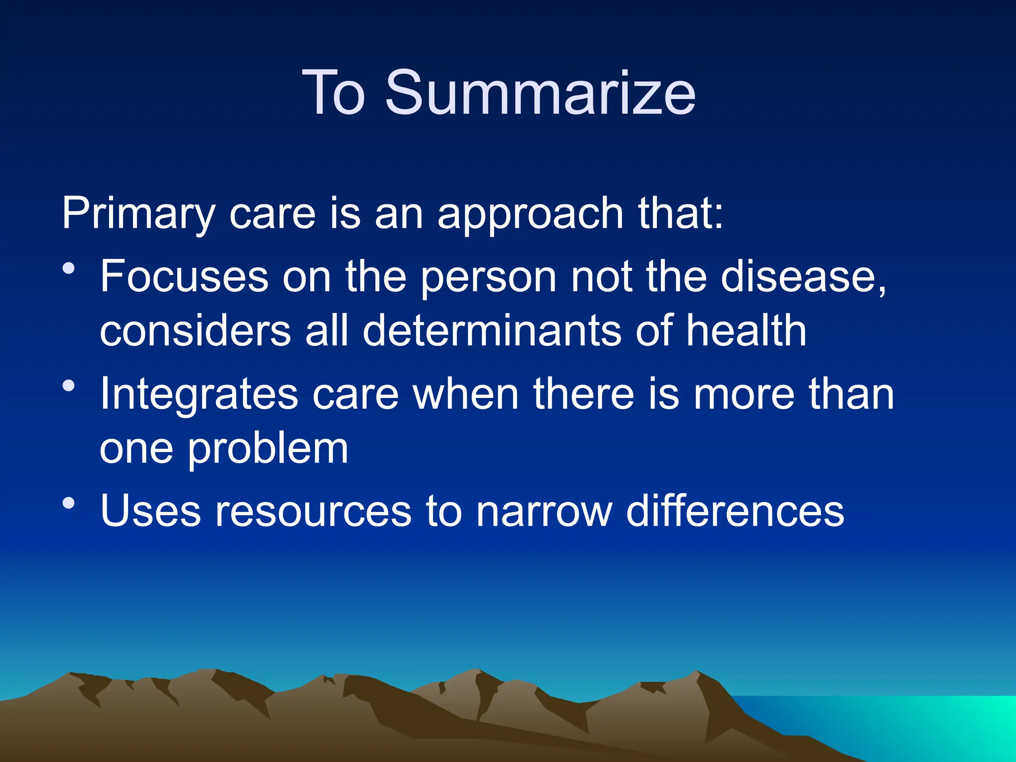 To Summarize
Primary care is an approach that:
• Focuses on the person not the disease,
considers all determinants of health
• Integrates care when there is more than
one problem
• Uses resources to narrow differences
 