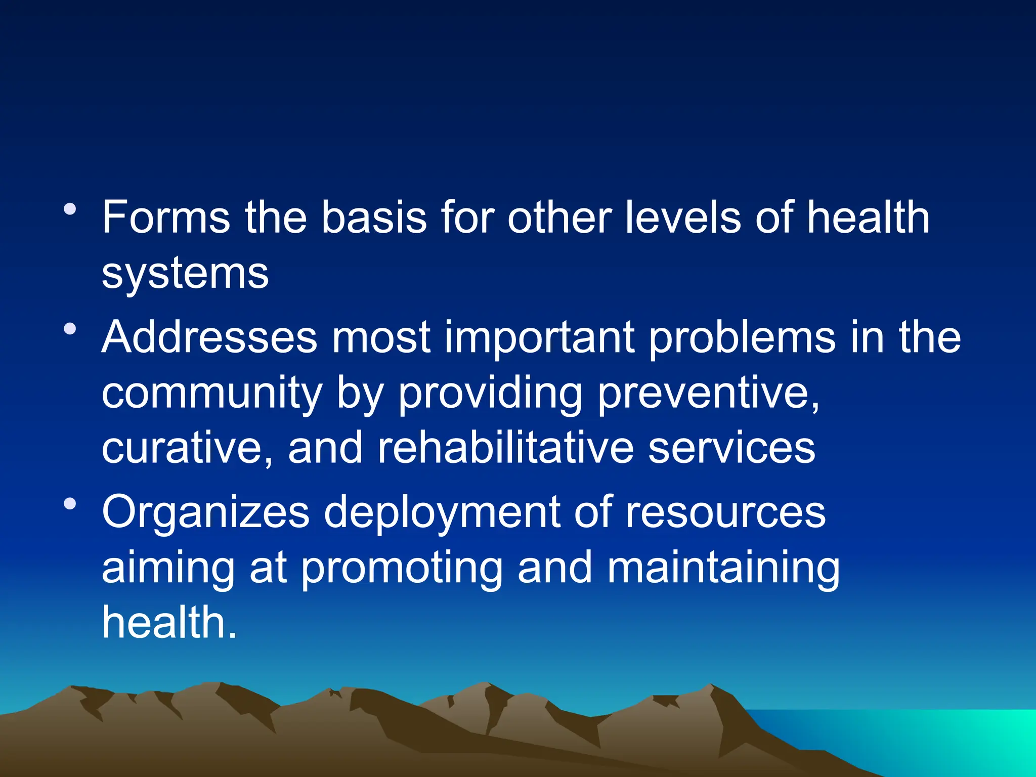 • Forms the basis for other levels of health
systems
• Addresses most important problems in the
community by providing preventive,
curative, and rehabilitative services
• Organizes deployment of resources
aiming at promoting and maintaining
health.
 
