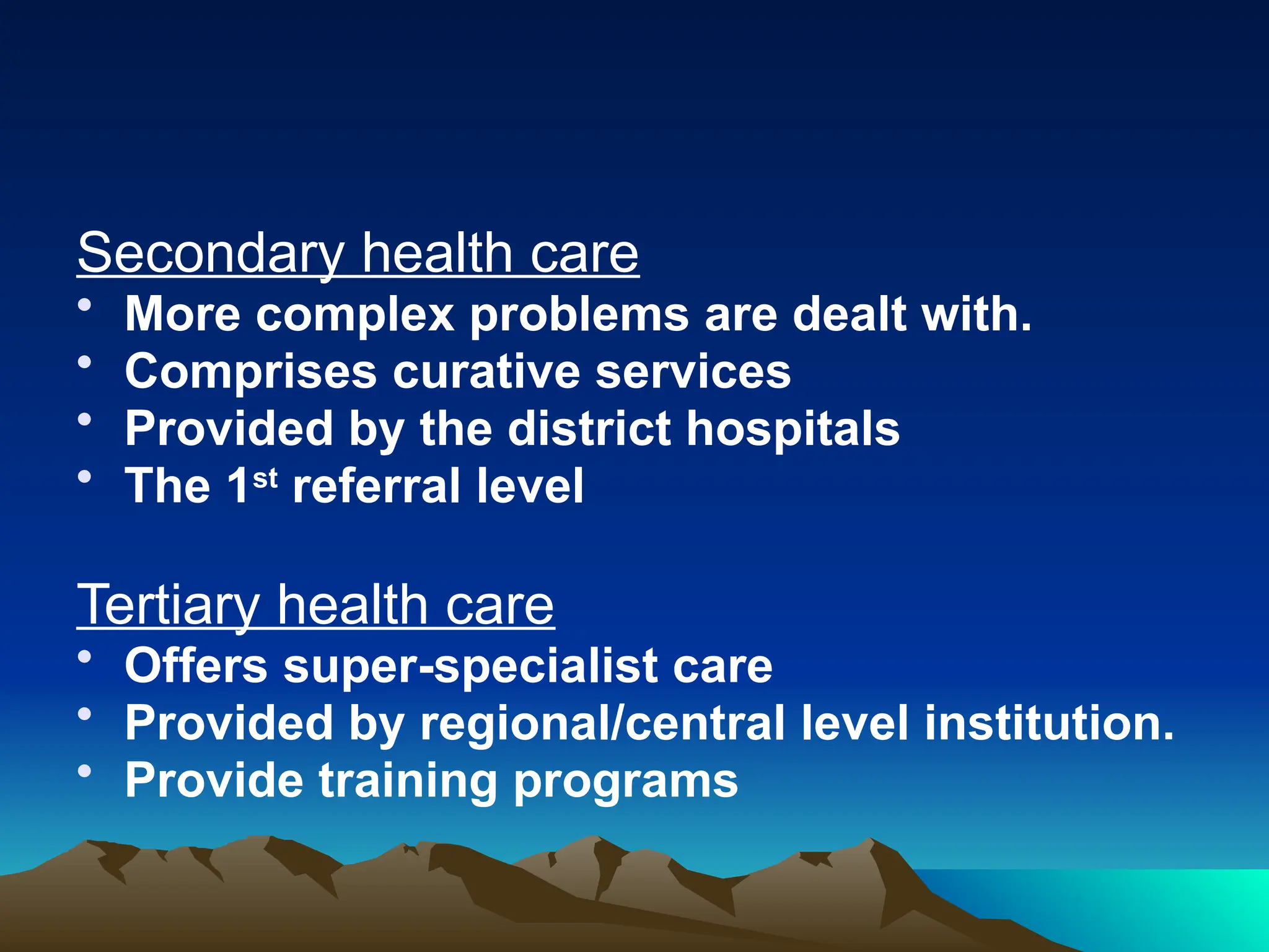 Secondary health care
• More complex problems are dealt with.
• Comprises curative services
• Provided by the district hospitals
• The 1st
referral level
Tertiary health care
• Offers super-specialist care
• Provided by regional/central level institution.
• Provide training programs
 