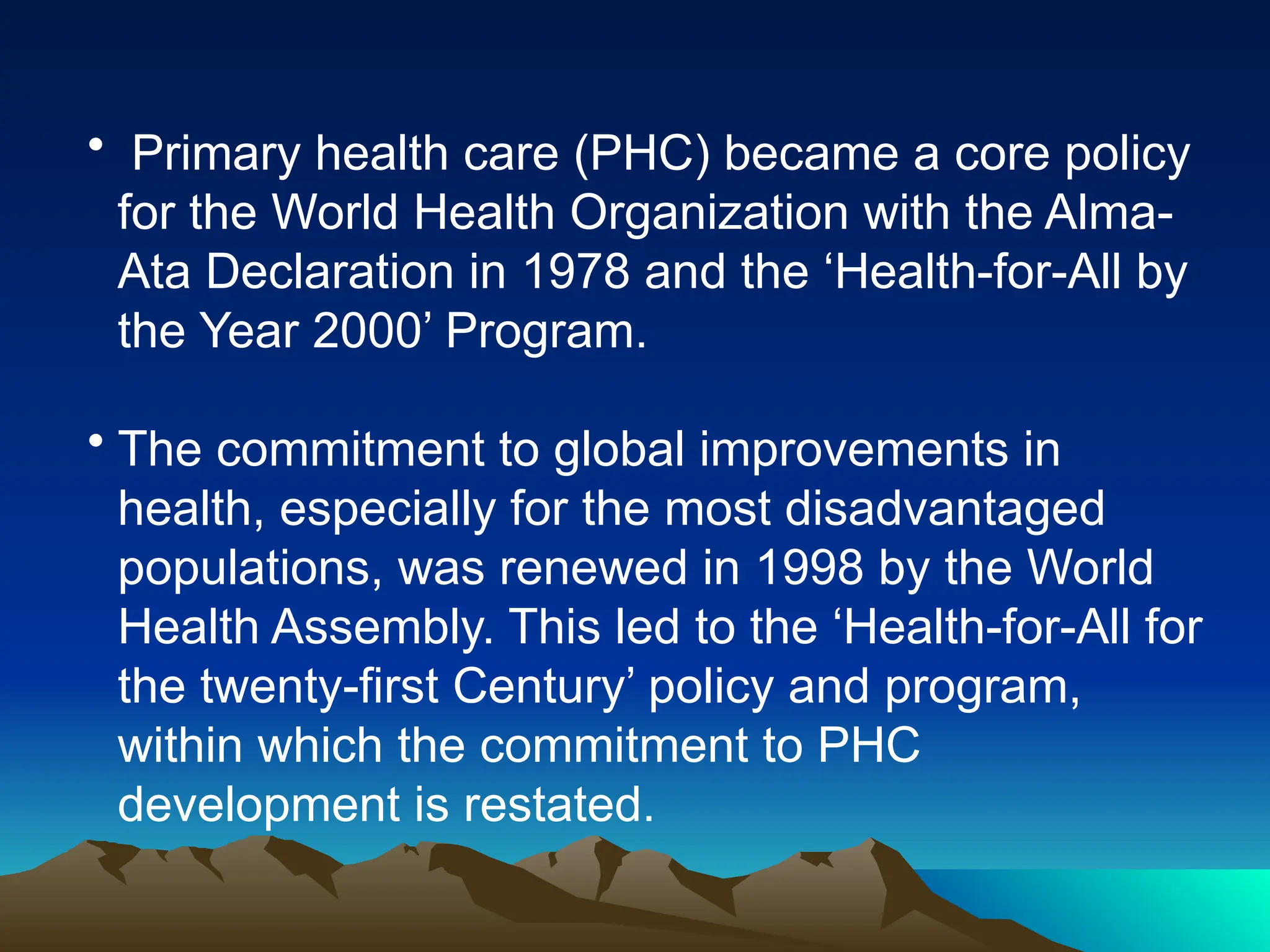 • Primary health care (PHC) became a core policy
for the World Health Organization with the Alma-
Ata Declaration in 1978 and the ‘Health-for-All by
the Year 2000’ Program.
• The commitment to global improvements in
health, especially for the most disadvantaged
populations, was renewed in 1998 by the World
Health Assembly. This led to the ‘Health-for-All for
the twenty-first Century’ policy and program,
within which the commitment to PHC
development is restated.
 