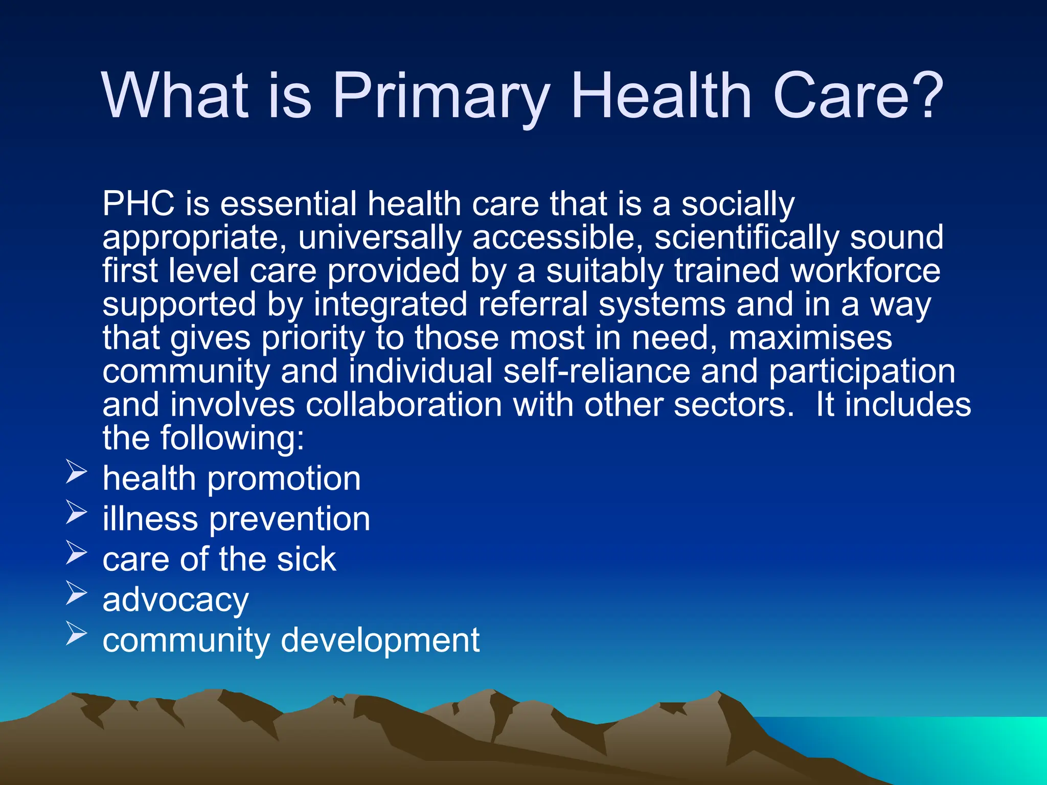 What is Primary Health Care?
PHC is essential health care that is a socially
appropriate, universally accessible, scientifically sound
first level care provided by a suitably trained workforce
supported by integrated referral systems and in a way
that gives priority to those most in need, maximises
community and individual self-reliance and participation
and involves collaboration with other sectors. It includes
the following:
 health promotion
 illness prevention
 care of the sick
 advocacy
 community development
 