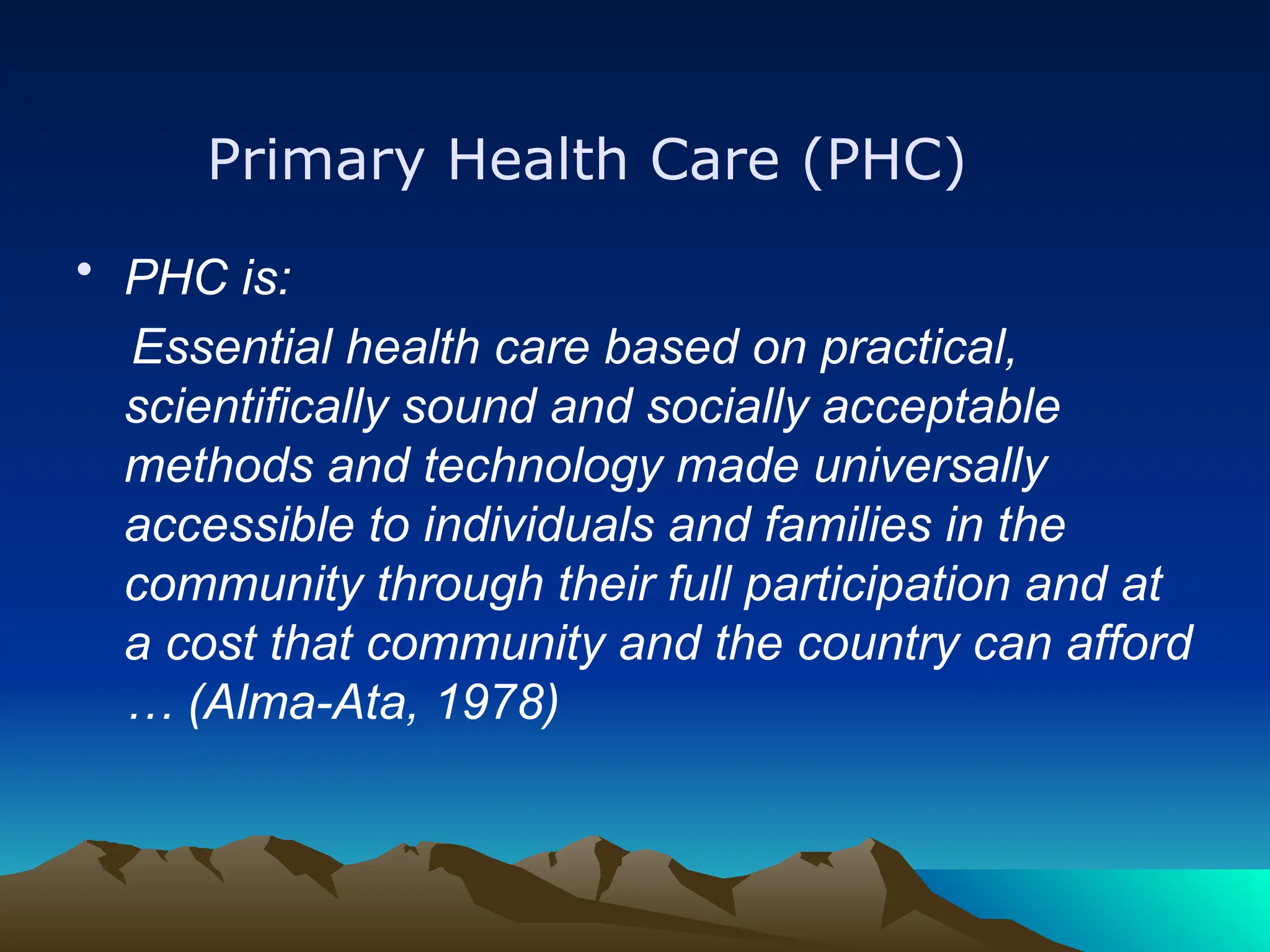 Primary Health Care (PHC)
• PHC is:
Essential health care based on practical,
scientifically sound and socially acceptable
methods and technology made universally
accessible to individuals and families in the
community through their full participation and at
a cost that community and the country can afford
… (Alma-Ata, 1978)
 
