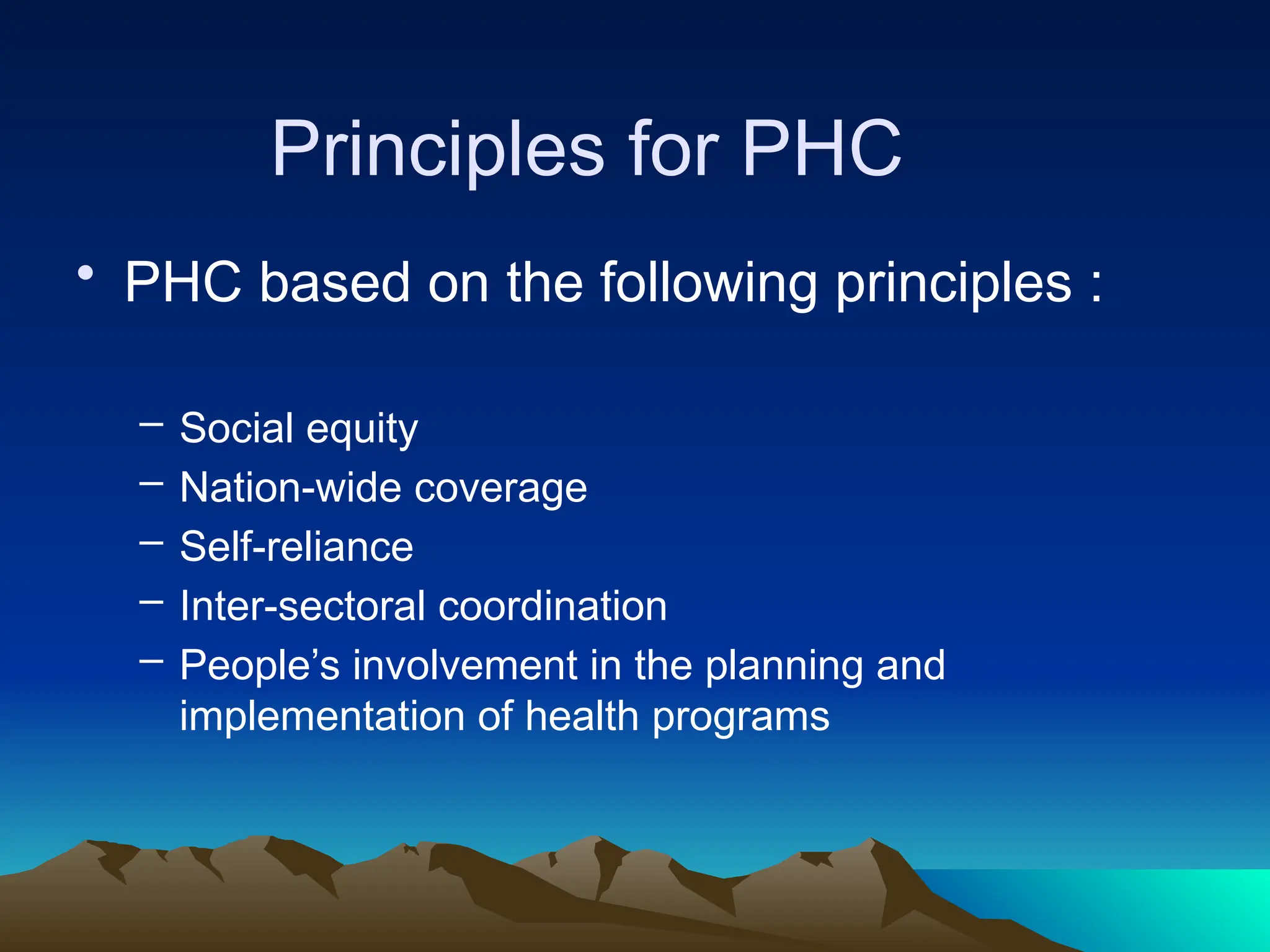Principles for PHC
• PHC based on the following principles :
– Social equity
– Nation-wide coverage
– Self-reliance
– Inter-sectoral coordination
– People’s involvement in the planning and
implementation of health programs
 
