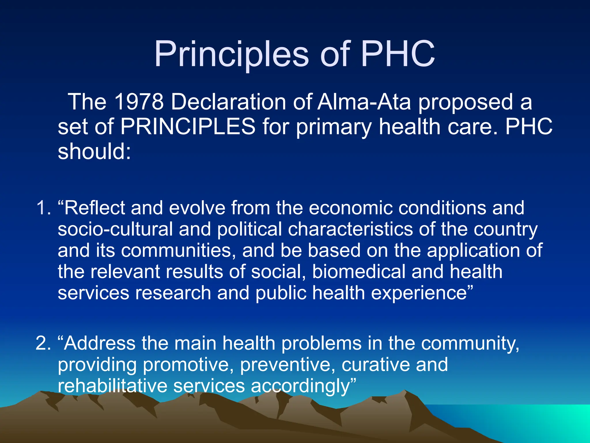 Principles of PHC
The 1978 Declaration of Alma-Ata proposed a
set of PRINCIPLES for primary health care. PHC
should:
1. “Reflect and evolve from the economic conditions and
socio-cultural and political characteristics of the country
and its communities, and be based on the application of
the relevant results of social, biomedical and health
services research and public health experience”
2. “Address the main health problems in the community,
providing promotive, preventive, curative and
rehabilitative services accordingly”
 