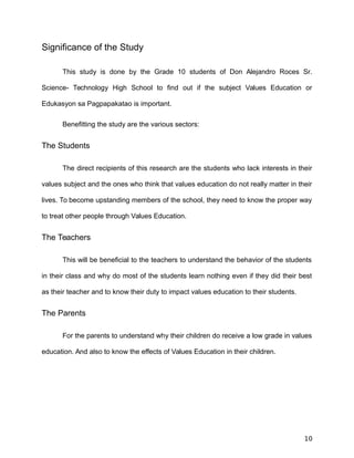 Significance of the Study
This study is done by the Grade 10 students of Don Alejandro Roces Sr.
Science- Technology High School to find out if the subject Values Education or
Edukasyon sa Pagpapakatao is important.
Benefitting the study are the various sectors:
The Students
The direct recipients of this research are the students who lack interests in their
values subject and the ones who think that values education do not really matter in their
lives. To become upstanding members of the school, they need to know the proper way
to treat other people through Values Education.
The Teachers
This will be beneficial to the teachers to understand the behavior of the students
in their class and why do most of the students learn nothing even if they did their best
as their teacher and to know their duty to impact values education to their students.
The Parents
For the parents to understand why their children do receive a low grade in values
education. And also to know the effects of Values Education in their children.
10
 