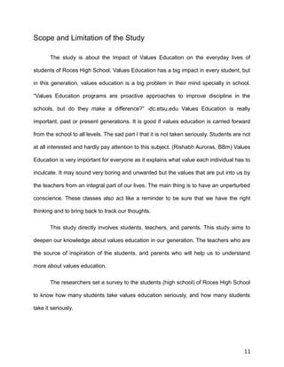 Scope and Limitation of the Study
The study is about the Impact of Values Education on the everyday lives of
students of Roces High School. Values Education has a big impact in every student, but
in this generation, values education is a big problem in their mind specially in school.
“Values Education programs are proactive approaches to improve discipline in the
schools, but do they make a difference?” -dc.etsu.edu Values Education is really
important, past or present generations. It is good if values education is carried forward
from the school to all levels. The sad part I that it is not taken seriously. Students are not
at all interested and hardly pay attention to this subject. (Rishabh Auroras, BBm) Values
Education is very important for everyone as it explains what value each individual has to
inculcate. It may sound very boring and unwanted but the values that are put into us by
the teachers from an integral part of our lives. The main thing is to have an unperturbed
conscience. These classes also act like a reminder to be sure that we have the right
thinking and to bring back to track our thoughts.
This study directly involves students, teachers, and parents. This study aims to
deepen our knowledge about values education in our generation. The teachers who are
the source of inspiration of the students, and parents who will help us to understand
more about values education.
The researchers set a survey to the students (high school) of Roces High School
to know how many students take values education seriously, and how many students
take it seriously.
11
 
